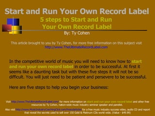Start and Run Your Own Record Label 5 steps to Start and Run  Your Own Record Label By: Ty Cohen This article brought to you by Ty Cohen, for more free information on this subject visit   http://www.TheUltimateRecordLabel.com  In the competitive world of music you will need to know how to   start and run your own record label   in order to be successful. At first it seems like a daunting task but with these five steps it will not be so difficult. You will just need to be patient and persevere to be successful. Here are five steps to help you begin your business:   Visit  http://www.TheUltimateRecordLabel.com/  for more information on  start and run your own record label  and other free resources by Ty Cohen, nation-wide music industry seminar speaker and panelist.  Also visit  http://www.MusicIndustryCoachingClub.com/freecdarticles  for a free music industry success video, audio CD and report that reveal the secrets used to sell over 150 Gold & Platinum CDs world wide. (Value - $49.99) 