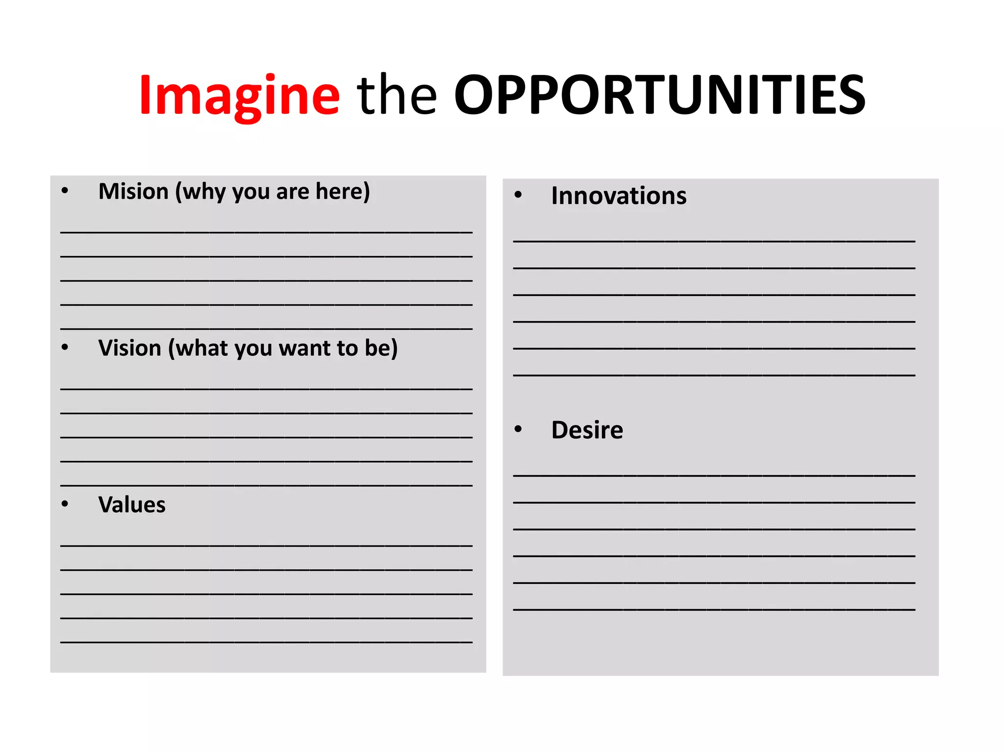 Imagine the OPPORTUNITIES
• Mision (why you are here)
_________________________________
_________________________________
_________________________________
_________________________________
_________________________________
• Vision (what you want to be)
_________________________________
_________________________________
_________________________________
_________________________________
_________________________________
• Values
_________________________________
_________________________________
_________________________________
_________________________________
_________________________________
• Innovations
_____________________________
_____________________________
_____________________________
_____________________________
_____________________________
_____________________________
• Desire
_____________________________
_____________________________
_____________________________
_____________________________
_____________________________
_____________________________
