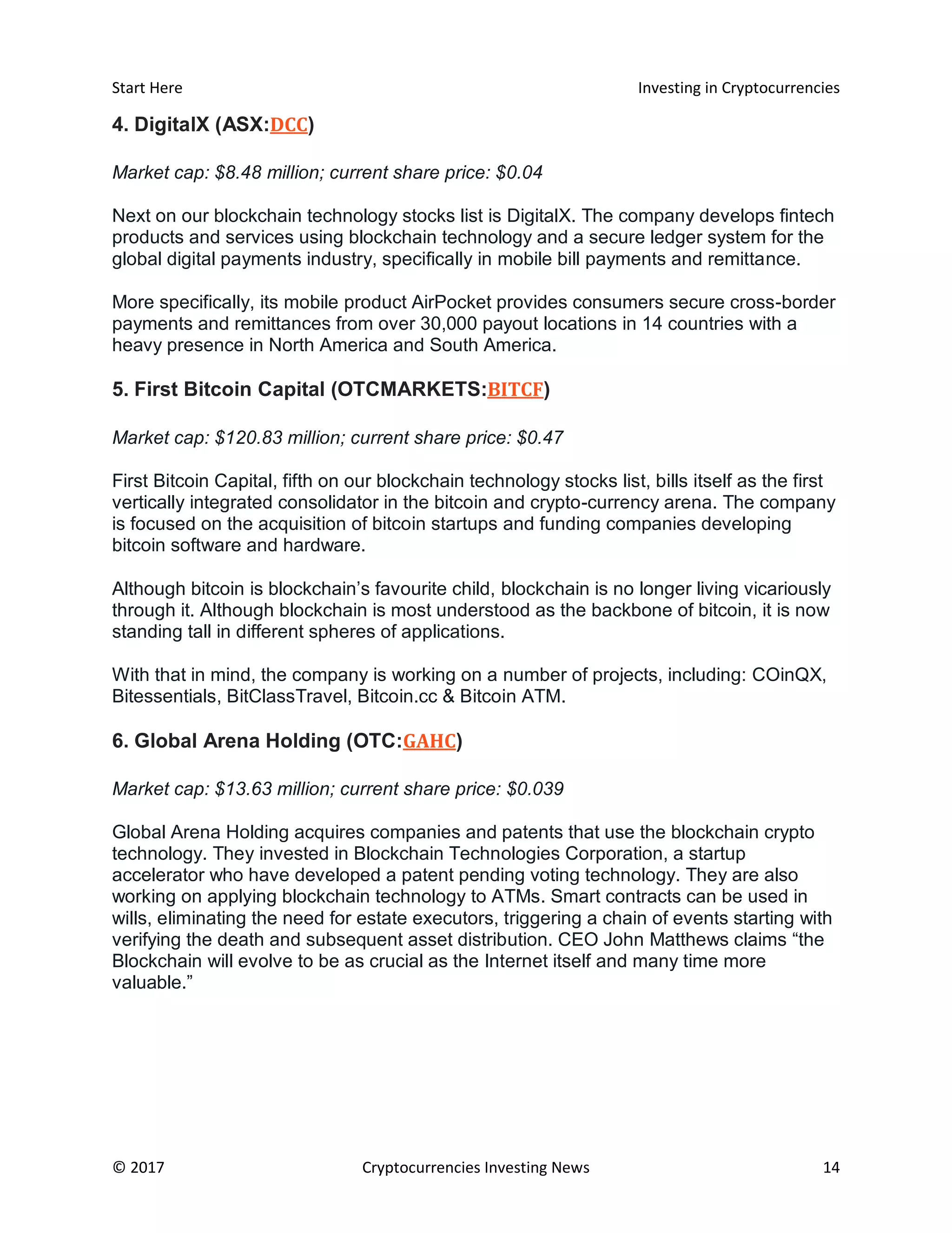Start Here Investing in Cryptocurrencies
© 2017 Cryptocurrencies Investing News 14
4. DigitalX (ASX:DCC)
Market cap: $8.48 million; current share price: $0.04
Next on our blockchain technology stocks list is DigitalX. The company develops fintech
products and services using blockchain technology and a secure ledger system for the
global digital payments industry, specifically in mobile bill payments and remittance.
More specifically, its mobile product AirPocket provides consumers secure cross-border
payments and remittances from over 30,000 payout locations in 14 countries with a
heavy presence in North America and South America.
5. First Bitcoin Capital (OTCMARKETS:BITCF)
Market cap: $120.83 million; current share price: $0.47
First Bitcoin Capital, fifth on our blockchain technology stocks list, bills itself as the first
vertically integrated consolidator in the bitcoin and crypto-currency arena. The company
is focused on the acquisition of bitcoin startups and funding companies developing
bitcoin software and hardware.
Although bitcoin is blockchain’s favourite child, blockchain is no longer living vicariously
through it. Although blockchain is most understood as the backbone of bitcoin, it is now
standing tall in different spheres of applications.
With that in mind, the company is working on a number of projects, including: COinQX,
Bitessentials, BitClassTravel, Bitcoin.cc & Bitcoin ATM.
6. Global Arena Holding (OTC:GAHC)
Market cap: $13.63 million; current share price: $0.039
Global Arena Holding acquires companies and patents that use the blockchain crypto
technology. They invested in Blockchain Technologies Corporation, a startup
accelerator who have developed a patent pending voting technology. They are also
working on applying blockchain technology to ATMs. Smart contracts can be used in
wills, eliminating the need for estate executors, triggering a chain of events starting with
verifying the death and subsequent asset distribution. CEO John Matthews claims “the
Blockchain will evolve to be as crucial as the Internet itself and many time more
valuable.”
 
