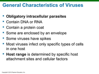General Characteristics of Viruses

 Obligatory intracellular parasites
 Contain DNA or RNA
 Contain a protein coat
 Some are enclosed by an envelope
 Some viruses have spikes
 Most viruses infect only specific types of cells
  in one host
 Host range is determined by specific host
  attachment sites and cellular factors


Copyright © 2010 Pearson Education, Inc.
 