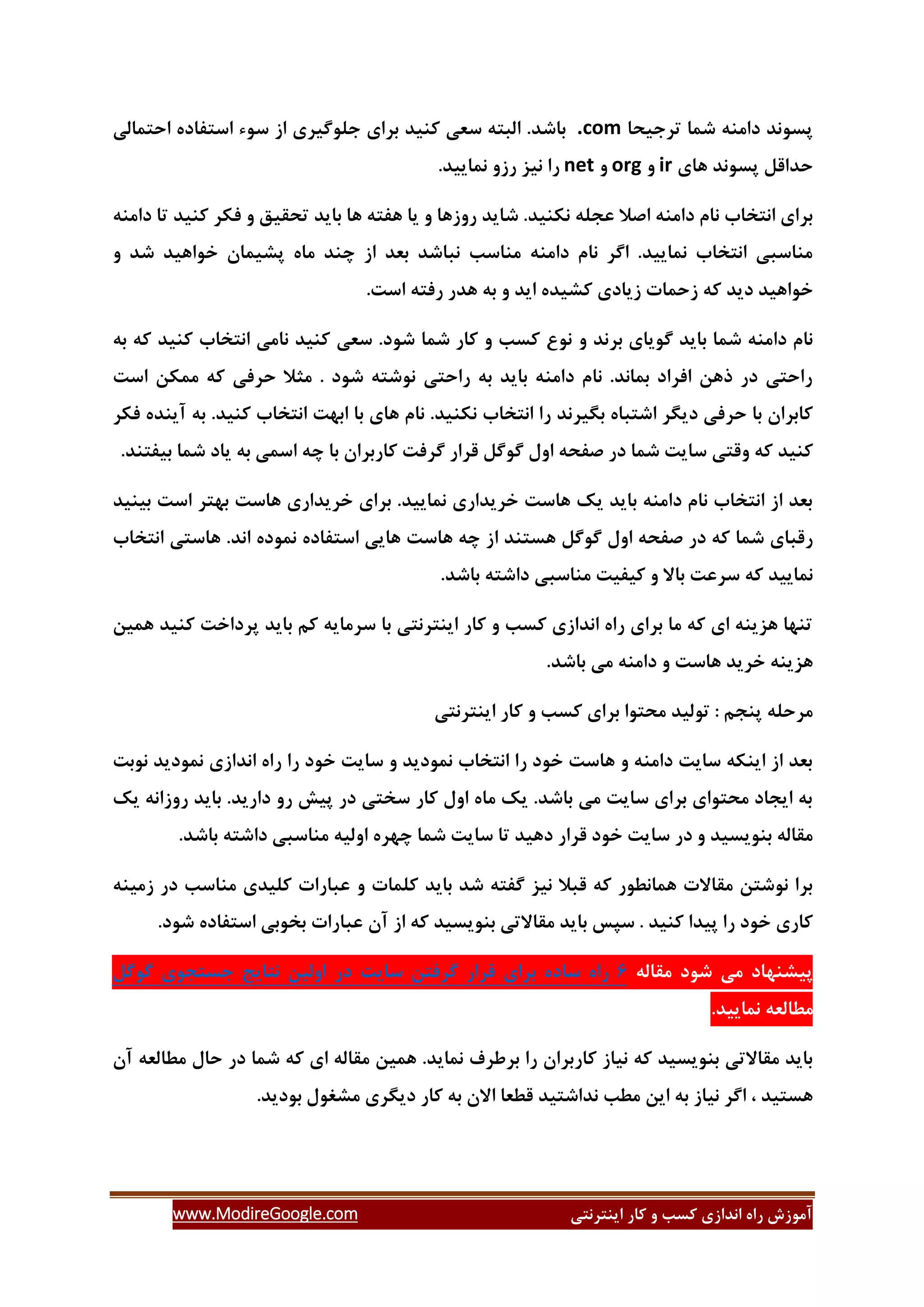 ‫ایٌتشًتی‬ ‫وبس‬ ٍ ‫وؼت‬ ‫اًذاصی‬ ُ‫سا‬ ‫آهَصؽ‬www.ModireGoogle.com
‫تشخیحب‬ ‫ؿوب‬ ٌِ‫داه‬ ‫پؼًَذ‬.com‫اػت‬ ‫ػَء‬ ‫اص‬ ‫خلَگیشی‬ ‫ثشای‬ ‫وٌیذ‬ ‫ػؼی‬ ِ‫الجت‬ .‫ثبؿذ‬‫احتوبلی‬ ُ‫فبد‬
‫ّبی‬ ‫پؼًَذ‬ ‫حذالل‬irٍorgٍnet.‫ًوبییذ‬ ٍ‫سص‬ ‫ًیض‬ ‫سا‬
ٌِ‫داه‬ ‫تب‬ ‫وٌیذ‬ ‫فىش‬ ٍ ‫تحمیك‬ ‫ثبیذ‬ ‫ّب‬ ِ‫ّفت‬ ‫یب‬ ٍ ‫سٍصّب‬ ‫ؿبیذ‬ .‫ًىٌیذ‬ ِ‫ػدل‬ ‫اكال‬ ٌِ‫داه‬ ‫ًبم‬ ‫اًتخبة‬ ‫ثشای‬
ٍ ‫ؿذ‬ ‫خَاّیذ‬ ‫پـیوبى‬ ُ‫هب‬ ‫زٌذ‬ ‫اص‬ ‫ثؼذ‬ ‫ًجبؿذ‬ ‫هٌبػت‬ ٌِ‫داه‬ ‫ًبم‬ ‫اگش‬ .‫ًوبییذ‬ ‫اًتخبة‬ ‫هٌبػجی‬
‫صحو‬ ِ‫و‬ ‫دیذ‬ ‫خَاّیذ‬.‫اػت‬ ِ‫سفت‬ ‫ّذس‬ ِ‫ث‬ ٍ ‫ایذ‬ ُ‫وـیذ‬ ‫صیبدی‬ ‫بت‬
ٍ ‫ثشًذ‬ ‫گَیبی‬ ‫ثبیذ‬ ‫ؿوب‬ ٌِ‫داه‬ ‫ًبم‬ِ‫ث‬ ِ‫و‬ ‫وٌیذ‬ ‫اًتخبة‬ ‫ًبهی‬ ‫وٌیذ‬ ‫ػؼی‬ .‫ؿَد‬ ‫ؿوب‬ ‫وبس‬ ٍ ‫وؼت‬ ‫ًَع‬
‫اػت‬ ‫هوىي‬ ِ‫و‬ ‫حشفی‬ ‫هثال‬ . ‫ؿَد‬ ِ‫ًَؿت‬ ‫ساحتی‬ ِ‫ث‬ ‫ثبیذ‬ ٌِ‫داه‬ ‫ًبم‬ .‫ثوبًذ‬ ‫افشاد‬ ‫رّي‬ ‫دس‬ ‫ساحتی‬
ٌ‫ًى‬ ‫اًتخبة‬ ‫سا‬ ‫ثگیشًذ‬ ُ‫اؿتجب‬ ‫دیگش‬ ‫حشفی‬ ‫ثب‬ ‫وبثشاى‬‫فىش‬ ُ‫آیٌذ‬ ِ‫ث‬ .‫وٌیذ‬ ‫اًتخبة‬ ‫اثْت‬ ‫ثب‬ ‫ّبی‬ ‫ًبم‬ .‫یذ‬
.‫ثیفتٌذ‬ ‫ؿوب‬ ‫یبد‬ ِ‫ث‬ ‫اػوی‬ ِ‫ز‬ ‫ثب‬ ‫وبسثشاى‬ ‫گشفت‬ ‫لشاس‬ ‫گَگل‬ ‫اٍل‬ ِ‫كفح‬ ‫دس‬ ‫ؿوب‬ ‫ػبیت‬ ‫ٍلتی‬ ِ‫و‬ ‫وٌیذ‬
‫ثیٌیذ‬ ‫اػت‬ ‫ثْتش‬ ‫ّبػت‬ ‫خشیذاسی‬ ‫ثشای‬ .‫ًوبییذ‬ ‫خشیذاسی‬ ‫ّبػت‬ ‫یه‬ ‫ثبیذ‬ ٌِ‫داه‬ ‫ًبم‬ ‫اًتخبة‬ ‫اص‬ ‫ثؼذ‬
‫ا‬ ‫ّؼتٌذ‬ ‫گَگل‬ ‫اٍل‬ ِ‫كفح‬ ‫دس‬ ِ‫و‬ ‫ؿوب‬ ‫سلجبی‬‫اًتخبة‬ ‫ّبػتی‬ .‫اًذ‬ ُ‫ًوَد‬ ُ‫اػتفبد‬ ‫ّبیی‬ ‫ّبػت‬ ِ‫ز‬ ‫ص‬
.‫ثبؿذ‬ ِ‫داؿت‬ ‫هٌبػجی‬ ‫ویفیت‬ ٍ ‫ثبال‬ ‫ػشػت‬ ِ‫و‬ ‫ًوبییذ‬
‫ّویي‬ ‫وٌیذ‬ ‫پشداخت‬ ‫ثبیذ‬ ‫ون‬ ِ‫ػشهبی‬ ‫ثب‬ ‫ایٌتشًتی‬ ‫وبس‬ ٍ ‫وؼت‬ ‫اًذاصی‬ ُ‫سا‬ ‫ثشای‬ ‫هب‬ ِ‫و‬ ‫ای‬ ٌِ‫ّضی‬ ‫تٌْب‬
.‫ثبؿذ‬ ‫هی‬ ٌِ‫داه‬ ٍ ‫ّبػت‬ ‫خشیذ‬ ٌِ‫ّضی‬
‫وبس‬ ٍ ‫وؼت‬ ‫ثشای‬ ‫هحتَا‬ ‫تَلیذ‬ : ‫پٌدن‬ ِ‫هشحل‬‫ایٌتشًتی‬
‫ًَثت‬ ‫ًوَدیذ‬ ‫اًذاصی‬ ُ‫سا‬ ‫سا‬ ‫خَد‬ ‫ػبیت‬ ٍ ‫ًوَدیذ‬ ‫اًتخبة‬ ‫سا‬ ‫خَد‬ ‫ّبػت‬ ٍ ٌِ‫داه‬ ‫ػبیت‬ ِ‫ایٌى‬ ‫اص‬ ‫ثؼذ‬
‫یه‬ ًِ‫سٍصا‬ ‫ثبیذ‬ .‫داسیذ‬ ٍ‫س‬ ‫پیؾ‬ ‫دس‬ ‫ػختی‬ ‫وبس‬ ‫اٍل‬ ُ‫هب‬ ‫یه‬ .‫ثبؿذ‬ ‫هی‬ ‫ػبیت‬ ‫ثشای‬ ‫هحتَای‬ ‫ایدبد‬ ِ‫ث‬
‫دا‬ ‫هٌبػجی‬ ِ‫اٍلی‬ ُ‫زْش‬ ‫ؿوب‬ ‫ػبیت‬ ‫تب‬ ‫دّیذ‬ ‫لشاس‬ ‫خَد‬ ‫ػبیت‬ ‫دس‬ ٍ ‫ثٌَیؼیذ‬ ِ‫همبل‬.‫ثبؿذ‬ ِ‫ؿت‬
ٌِ‫صهی‬ ‫دس‬ ‫هٌبػت‬ ‫ولیذی‬ ‫ػجبسات‬ ٍ ‫ولوبت‬ ‫ثبیذ‬ ‫ؿذ‬ ِ‫گفت‬ ‫ًیض‬ ‫لجال‬ ِ‫و‬ ‫ّوبًغَس‬ ‫همبالت‬ ‫ًَؿتي‬ ‫ثشا‬
.‫ؿَد‬ ُ‫اػتفبد‬ ‫ثخَثی‬ ‫ػجبسات‬ ‫آى‬ ‫اص‬ ِ‫و‬ ‫ثٌَیؼیذ‬ ‫همبالتی‬ ‫ثبیذ‬ ‫ػپغ‬ . ‫وٌیذ‬ ‫پیذا‬ ‫سا‬ ‫خَد‬ ‫وبسی‬
ِ‫همبل‬ ‫ؿَد‬ ‫هی‬ ‫پیـٌْبد‬6ُ‫سا‬ُ‫ػبد‬‫ثشای‬‫لشاس‬‫گشفتي‬‫ػبیت‬‫دس‬‫اٍلیي‬‫ًتبیح‬‫خؼتدَی‬‫گَگل‬
.‫ًوبییذ‬ ِ‫هغبلؼ‬
‫دس‬ ‫ؿوب‬ ِ‫و‬ ‫ای‬ ِ‫همبل‬ ‫ّویي‬ .‫ًوبیذ‬ ‫ثشعشف‬ ‫سا‬ ‫وبسثشاى‬ ‫ًیبص‬ ِ‫و‬ ‫ثٌَیؼیذ‬ ‫همبالتی‬ ‫ثبیذ‬‫آى‬ ِ‫هغبلؼ‬ ‫حبل‬
.‫ثَدیذ‬ ‫هـغَل‬ ‫دیگشی‬ ‫وبس‬ ِ‫ث‬ ‫االى‬ ‫لغؼب‬ ‫ًذاؿتیذ‬ ‫هغت‬ ‫ایي‬ ِ‫ث‬ ‫ًیبص‬ ‫اگش‬ ، ‫ّؼتیذ‬
 