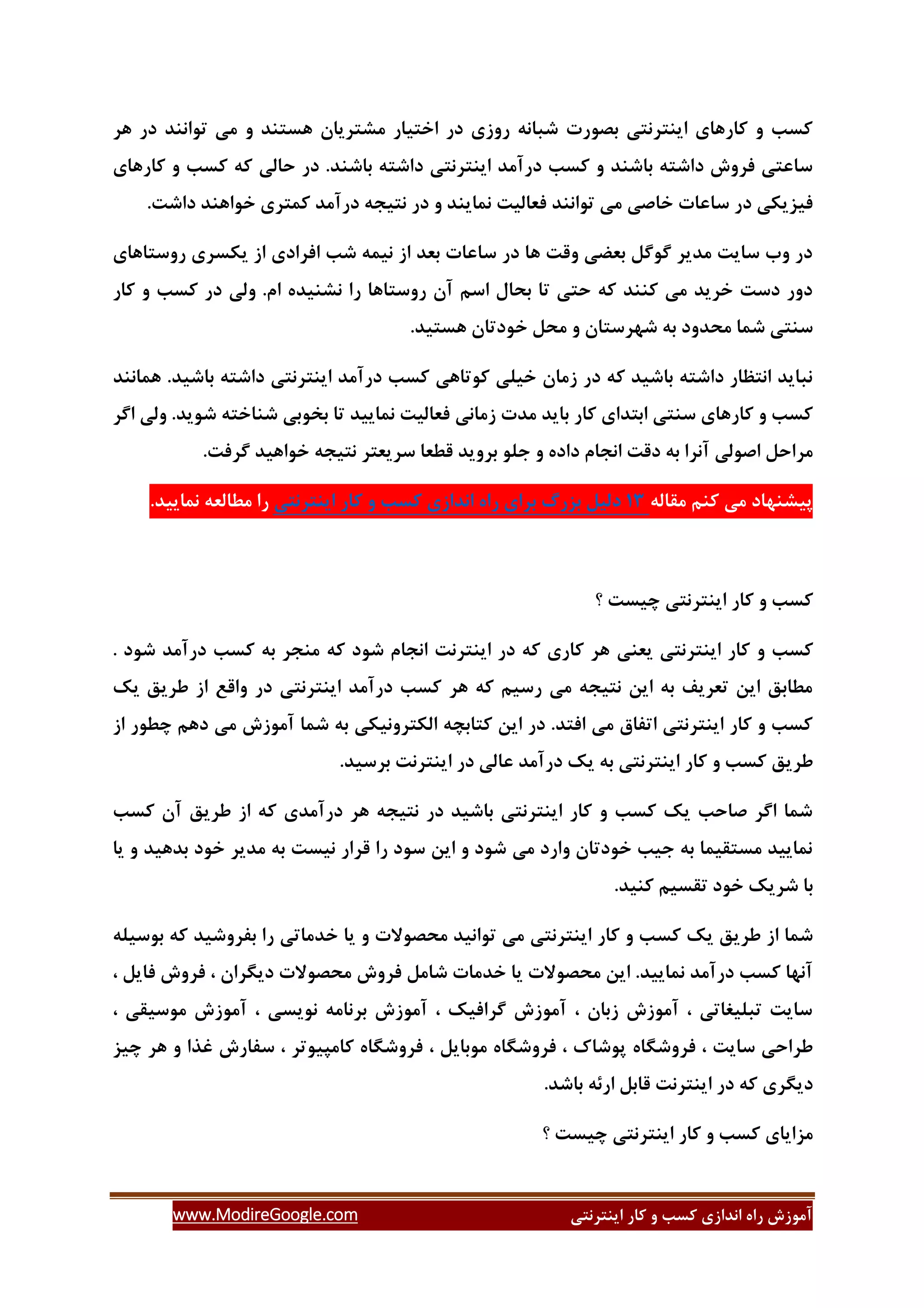 ‫ایٌتشًتی‬ ‫وبس‬ ٍ ‫وؼت‬ ‫اًذاصی‬ ُ‫سا‬ ‫آهَصؽ‬www.ModireGoogle.com
‫ّش‬ ‫دس‬ ‫تَاًٌذ‬ ‫هی‬ ٍ ‫ّؼتٌذ‬ ‫هـتشیبى‬ ‫اختیبس‬ ‫دس‬ ‫سٍصی‬ ًِ‫ؿجب‬ ‫ثلَست‬ ‫ایٌتشًتی‬ ‫وبسّبی‬ ٍ ‫وؼت‬
‫و‬ ‫حبلی‬ ‫دس‬ .‫ثبؿٌذ‬ ِ‫داؿت‬ ‫ایٌتشًتی‬ ‫دسآهذ‬ ‫وؼت‬ ٍ ‫ثبؿٌذ‬ ِ‫داؿت‬ ‫فشٍؽ‬ ‫ػبػتی‬‫وبسّبی‬ ٍ ‫وؼت‬ ِ
.‫داؿت‬ ‫خَاٌّذ‬ ‫ووتشی‬ ‫دسآهذ‬ ِ‫ًتید‬ ‫دس‬ ٍ ‫ًوبیٌذ‬ ‫فؼبلیت‬ ‫تَاًٌذ‬ ‫هی‬ ‫خبكی‬ ‫ػبػبت‬ ‫دس‬ ‫فیضیىی‬
‫سٍػتبّبی‬ ‫یىؼشی‬ ‫اص‬ ‫افشادی‬ ‫ؿت‬ ِ‫ًیو‬ ‫اص‬ ‫ثؼذ‬ ‫ػبػبت‬ ‫دس‬ ‫ّب‬ ‫ٍلت‬ ‫ثؼضی‬ ‫گَگل‬ ‫هذیش‬ ‫ػبیت‬ ‫ٍة‬ ‫دس‬
ٍ ‫وؼت‬ ‫دس‬ ‫ٍلی‬ .‫ام‬ ُ‫ًـٌیذ‬ ‫سا‬ ‫سٍػتبّب‬ ‫آى‬ ‫اػن‬ ‫ثحبل‬ ‫تب‬ ‫حتی‬ ِ‫و‬ ‫وٌٌذ‬ ‫هی‬ ‫خشیذ‬ ‫دػت‬ ‫دٍس‬‫وبس‬
.‫ّؼتیذ‬ ‫خَدتبى‬ ‫هحل‬ ٍ ‫ؿْشػتبى‬ ِ‫ث‬ ‫هحذٍد‬ ‫ؿوب‬ ‫ػٌتی‬
‫ّوبًٌذ‬ .‫ثبؿیذ‬ ِ‫داؿت‬ ‫ایٌتشًتی‬ ‫دسآهذ‬ ‫وؼت‬ ‫وَتبّی‬ ‫خیلی‬ ‫صهبى‬ ‫دس‬ ِ‫و‬ ‫ثبؿیذ‬ ِ‫داؿت‬ ‫اًتظبس‬ ‫ًجبیذ‬
‫اگش‬ ‫ٍلی‬ .‫ؿَیذ‬ ِ‫ؿٌبخت‬ ‫ثخَثی‬ ‫تب‬ ‫ًوبییذ‬ ‫فؼبلیت‬ ‫صهبًی‬ ‫هذت‬ ‫ثبیذ‬ ‫وبس‬ ‫اثتذای‬ ‫ػٌتی‬ ‫وبسّبی‬ ٍ ‫وؼت‬
‫د‬ ‫اًدبم‬ ‫دلت‬ ِ‫ث‬ ‫آًشا‬ ‫اكَلی‬ ‫هشاحل‬.‫گشفت‬ ‫خَاّیذ‬ ِ‫ًتید‬ ‫ػشیؼتش‬ ‫لغؼب‬ ‫ثشٍیذ‬ َ‫خل‬ ٍ ُ‫اد‬
ِ‫همبل‬ ‫وٌن‬ ‫هی‬ ‫پیـٌْبد‬31‫دلیل‬‫ثضسي‬‫ثشای‬ُ‫سا‬‫اًذاصی‬‫وؼت‬ٍ‫وبس‬‫ایٌتشًتی‬.‫ًوبییذ‬ ِ‫هغبلؼ‬ ‫سا‬
‫؟‬ ‫زیؼت‬ ‫ایٌتشًتی‬ ‫وبس‬ ٍ ‫وؼت‬
ٍ ‫وؼت‬‫یؼٌی‬ ‫ایٌتشًتی‬ ‫وبس‬‫ؿَد‬ ‫اًدبم‬ ‫ایٌتشًت‬ ‫دس‬ ِ‫و‬ ‫وبسی‬ ‫ّش‬ِ‫و‬‫ؿَد‬ ‫دسآهذ‬ ‫وؼت‬ ِ‫ث‬ ‫هٌدش‬.
‫یه‬ ‫عشیك‬ ‫اص‬ ‫ٍالغ‬ ‫دس‬ ‫ایٌتشًتی‬ ‫دسآهذ‬ ‫وؼت‬ ‫ّش‬ ِ‫و‬ ‫سػین‬ ‫هی‬ ِ‫ًتید‬ ‫ایي‬ ِ‫ث‬ ‫تؼشیف‬ ‫ایي‬ ‫هغبثك‬
‫اص‬ ‫زغَس‬ ‫دّن‬ ‫هی‬ ‫آهَصؽ‬ ‫ؿوب‬ ِ‫ث‬ ‫الىتشًٍیىی‬ ِ‫وتبثس‬ ‫ایي‬ ‫دس‬ .‫افتذ‬ ‫هی‬ ‫اتفبق‬ ‫ایٌتشًتی‬ ‫وبس‬ ٍ ‫وؼت‬
ٍ ‫وؼت‬ ‫عشیك‬.‫ثشػیذ‬ ‫ایٌتشًت‬ ‫دس‬ ‫ػبلی‬ ‫دسآهذ‬ ‫یه‬ ِ‫ث‬ ‫ایٌتشًتی‬ ‫وبس‬
‫وؼت‬ ‫آى‬ ‫عشیك‬ ‫اص‬ ِ‫و‬ ‫دسآهذی‬ ‫ّش‬ ِ‫ًتید‬ ‫دس‬ ‫ثبؿیذ‬ ‫ایٌتشًتی‬ ‫وبس‬ ٍ ‫وؼت‬ ‫یه‬ ‫كبحت‬ ‫اگش‬ ‫ؿوب‬
‫یب‬ ٍ ‫ثذّیذ‬ ‫خَد‬ ‫هذیش‬ ِ‫ث‬ ‫ًیؼت‬ ‫لشاس‬ ‫سا‬ ‫ػَد‬ ‫ایي‬ ٍ ‫ؿَد‬ ‫هی‬ ‫ٍاسد‬ ‫خَدتبى‬ ‫خیت‬ ِ‫ث‬ ‫هؼتمیوب‬ ‫ًوبییذ‬
.‫وٌیذ‬ ‫تمؼین‬ ‫خَد‬ ‫ؿشیه‬ ‫ثب‬
‫وؼ‬ ‫یه‬ ‫عشیك‬ ‫اص‬ ‫ؿوب‬ِ‫ثَػیل‬ ِ‫و‬ ‫ثفشٍؿیذ‬ ‫سا‬ ‫خذهبتی‬ ‫یب‬ ٍ ‫هحلَالت‬ ‫تَاًیذ‬ ‫هی‬ ‫ایٌتشًتی‬ ‫وبس‬ ٍ ‫ت‬
، ‫دیگشاى‬ ‫هحلَالت‬ ‫فشٍؽ‬ ‫ؿبهل‬ ‫خذهبت‬ ‫یب‬ ‫هحلَالت‬ ‫ایي‬ .‫ًوبییذ‬ ‫دسآهذ‬ ‫وؼت‬ ‫آًْب‬، ‫فبیل‬ ‫فشٍؽ‬
، ‫هَػیمی‬ ‫آهَصؽ‬ ، ‫ًَیؼی‬ ِ‫ثشًبه‬ ‫آهَصؽ‬ ، ‫گشافیه‬ ‫آهَصؽ‬ ، ‫صثبى‬ ‫آهَصؽ‬ ، ‫تجلیغبتی‬ ‫ػبیت‬
‫پَؿب‬ ُ‫فشٍؿگب‬ ، ‫ػبیت‬ ‫عشاحی‬‫زیض‬ ‫ّش‬ ٍ ‫غزا‬ ‫ػفبسؽ‬ ، ‫وبهپیَتش‬ ُ‫فشٍؿگب‬ ، ‫هَثبیل‬ ُ‫فشٍؿگب‬ ، ‫ن‬
.‫ثبؿذ‬ ِ‫اسئ‬ ‫لبثل‬ ‫ایٌتشًت‬ ‫دس‬ ِ‫و‬ ‫دیگشی‬
‫؟‬ ‫زیؼت‬ ‫ایٌتشًتی‬ ‫وبس‬ ٍ ‫وؼت‬ ‫هضایبی‬
 