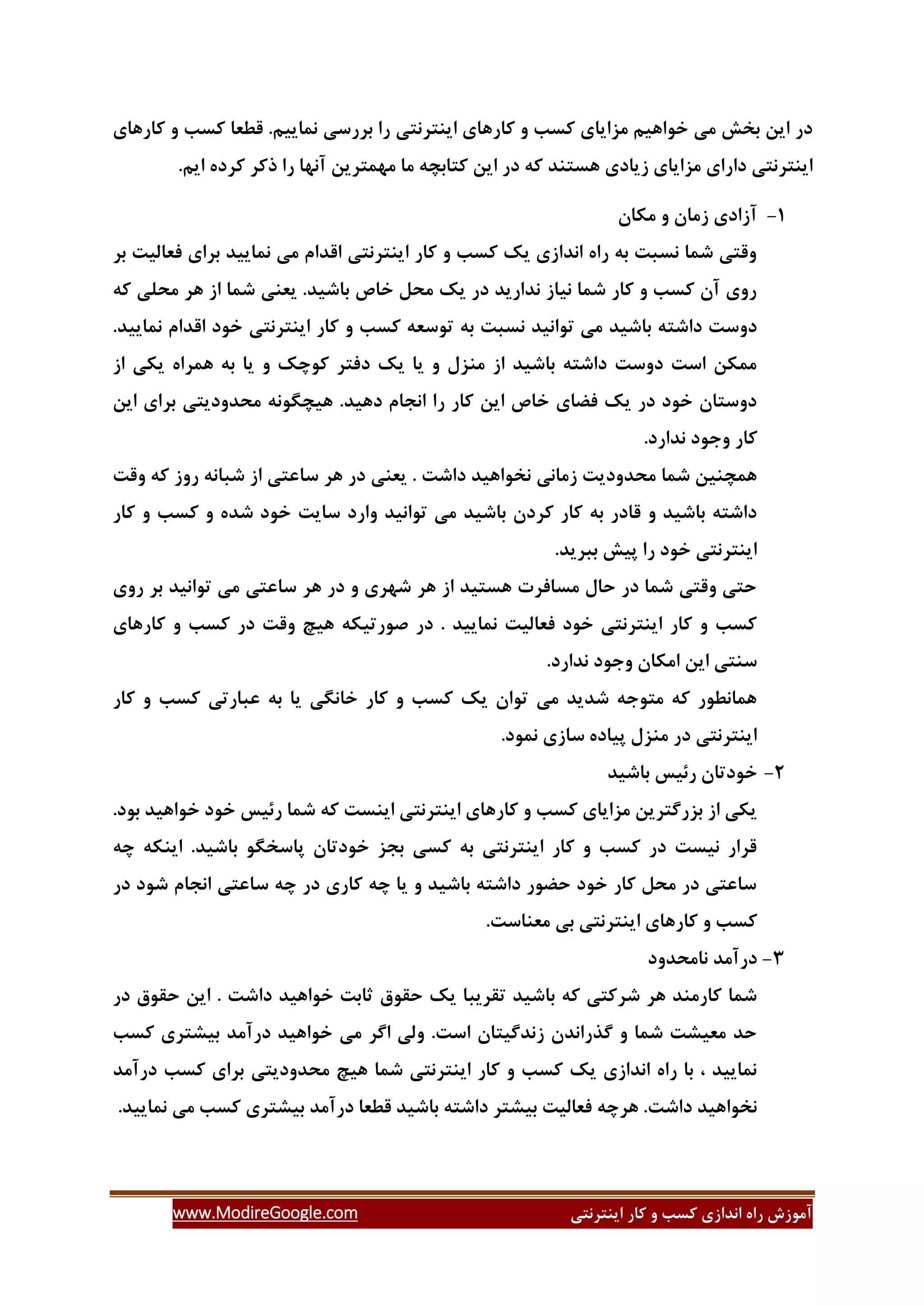 ‫ایٌتشًتی‬ ‫وبس‬ ٍ ‫وؼت‬ ‫اًذاصی‬ ُ‫سا‬ ‫آهَصؽ‬www.ModireGoogle.com
‫وبسّبی‬ ٍ ‫وؼت‬ ‫لغؼب‬ .‫ًوبیین‬ ‫ثشسػی‬ ‫سا‬ ‫ایٌتشًتی‬ ‫وبسّبی‬ ٍ ‫وؼت‬ ‫هضایبی‬ ‫خَاّین‬ ‫هی‬ ‫ثخؾ‬ ‫ایي‬ ‫دس‬
‫ایي‬ ‫دس‬ ِ‫و‬ ‫ّؼتٌذ‬ ‫صیبدی‬ ‫هضایبی‬ ‫داسای‬ ‫ایٌتشًتی‬.‫این‬ ُ‫وشد‬ ‫روش‬ ‫سا‬ ‫آًْب‬ ‫هْوتشیي‬ ‫هب‬ ِ‫وتبثس‬
3-‫هىبى‬ ٍ ‫صهبى‬ ‫آصادی‬
‫ثش‬ ‫فؼبلیت‬ ‫ثشای‬ ‫ًوبییذ‬ ‫هی‬ ‫الذام‬ ‫ایٌتشًتی‬ ‫وبس‬ ٍ ‫وؼت‬ ‫یه‬ ‫اًذاصی‬ ُ‫سا‬ ِ‫ث‬ ‫ًؼجت‬ ‫ؿوب‬ ‫ٍلتی‬
ِ‫و‬ ‫هحلی‬ ‫ّش‬ ‫اص‬ ‫ؿوب‬ ‫یؼٌی‬ .‫ثبؿیذ‬ ‫خبف‬ ‫هحل‬ ‫یه‬ ‫دس‬ ‫ًذاسیذ‬ ‫ًیبص‬ ‫ؿوب‬ ‫وبس‬ ٍ ‫وؼت‬ ‫آى‬ ‫سٍی‬
‫تَػؼ‬ ِ‫ث‬ ‫ًؼجت‬ ‫تَاًیذ‬ ‫هی‬ ‫ثبؿیذ‬ ِ‫داؿت‬ ‫دٍػت‬.‫ًوبییذ‬ ‫الذام‬ ‫خَد‬ ‫ایٌتشًتی‬ ‫وبس‬ ٍ ‫وؼت‬ ِ
‫اص‬ ‫یىی‬ ُ‫ّوشا‬ ِ‫ث‬ ‫یب‬ ٍ ‫وَزه‬ ‫دفتش‬ ‫یه‬ ‫یب‬ ٍ ‫هٌضل‬ ‫اص‬ ‫ثبؿیذ‬ ِ‫داؿت‬ ‫دٍػت‬ ‫اػت‬ ‫هوىي‬
‫ایي‬ ‫ثشای‬ ‫هحذٍدیتی‬ ًَِ‫ّیسگ‬ .‫دّیذ‬ ‫اًدبم‬ ‫سا‬ ‫وبس‬ ‫ایي‬ ‫خبف‬ ‫فضبی‬ ‫یه‬ ‫دس‬ ‫خَد‬ ‫دٍػتبى‬
.‫ًذاسد‬ ‫ٍخَد‬ ‫وبس‬
‫ػب‬ ‫ّش‬ ‫دس‬ ‫یؼٌی‬ . ‫داؿت‬ ‫ًخَاّیذ‬ ‫صهبًی‬ ‫هحذٍدیت‬ ‫ؿوب‬ ‫ّوسٌیي‬‫ٍلت‬ ِ‫و‬ ‫سٍص‬ ًِ‫ؿجب‬ ‫اص‬ ‫ػتی‬
‫وبس‬ ٍ ‫وؼت‬ ٍ ُ‫ؿذ‬ ‫خَد‬ ‫ػبیت‬ ‫ٍاسد‬ ‫تَاًیذ‬ ‫هی‬ ‫ثبؿیذ‬ ‫وشدى‬ ‫وبس‬ ِ‫ث‬ ‫لبدس‬ ٍ ‫ثبؿیذ‬ ِ‫داؿت‬
‫سا‬ ‫خَد‬ ‫ایٌتشًتی‬.‫ثجشیذ‬ ‫پیؾ‬
‫سٍی‬ ‫ثش‬ ‫تَاًیذ‬ ‫هی‬ ‫ػبػتی‬ ‫ّش‬ ‫دس‬ ٍ ‫ؿْشی‬ ‫ّش‬ ‫اص‬ ‫ّؼتیذ‬ ‫هؼبفشت‬ ‫حبل‬ ‫دس‬ ‫ؿوب‬ ‫ٍلتی‬ ‫حتی‬
‫ّی‬ ِ‫كَستیى‬ ‫دس‬ . ‫ًوبییذ‬ ‫فؼبلیت‬ ‫خَد‬ ‫ایٌتشًتی‬ ‫وبس‬ ٍ ‫وؼت‬‫وبسّبی‬ ٍ ‫وؼت‬ ‫دس‬ ‫ٍلت‬ ‫ر‬
.‫ًذاسد‬ ‫ٍخَد‬ ‫اهىبى‬ ‫ایي‬ ‫ػٌتی‬
‫وبس‬ ٍ ‫وؼت‬ ‫ػجبستی‬ ِ‫ث‬ ‫یب‬ ‫خبًگی‬ ‫وبس‬ ٍ ‫وؼت‬ ‫یه‬ ‫تَاى‬ ‫هی‬ ‫ؿذیذ‬ ِ‫هتَخ‬ ِ‫و‬ ‫ّوبًغَس‬
.‫ًوَد‬ ‫ػبصی‬ ُ‫پیبد‬ ‫هٌضل‬ ‫دس‬ ‫ایٌتشًتی‬
2-‫ثبؿیذ‬ ‫سئیغ‬ ‫خَدتبى‬
.‫ثَد‬ ‫خَاّیذ‬ ‫خَد‬ ‫سئیغ‬ ‫ؿوب‬ ِ‫و‬ ‫ایٌؼت‬ ‫ایٌتشًتی‬ ‫وبسّبی‬ ٍ ‫وؼت‬ ‫هضایبی‬ ‫ثضسگتشیي‬ ‫اص‬ ‫یىی‬
ِ‫ز‬ ِ‫ایٌى‬ .‫ثبؿیذ‬ َ‫پبػخگ‬ ‫خَدتبى‬ ‫ثدض‬ ‫وؼی‬ ِ‫ث‬ ‫ایٌتشًتی‬ ‫وبس‬ ٍ ‫وؼت‬ ‫دس‬ ‫ًیؼت‬ ‫لشاس‬
‫دس‬ ‫ؿَد‬ ‫اًدبم‬ ‫ػبػتی‬ ِ‫ز‬ ‫دس‬ ‫وبسی‬ ِ‫ز‬ ‫یب‬ ٍ ‫ثبؿیذ‬ ِ‫داؿت‬ ‫حضَس‬ ‫خَد‬ ‫وبس‬ ‫هحل‬ ‫دس‬ ‫ػبػتی‬
ٌ‫هؼ‬ ‫ثی‬ ‫ایٌتشًتی‬ ‫وبسّبی‬ ٍ ‫وؼت‬.‫بػت‬
1-‫ًبهحذٍد‬ ‫دسآهذ‬
‫دس‬ ‫حمَق‬ ‫ایي‬ . ‫داؿت‬ ‫خَاّیذ‬ ‫ثبثت‬ ‫حمَق‬ ‫یه‬ ‫تمشیجب‬ ‫ثبؿیذ‬ ِ‫و‬ ‫ؿشوتی‬ ‫ّش‬ ‫وبسهٌذ‬ ‫ؿوب‬
‫وؼت‬ ‫ثیـتشی‬ ‫دسآهذ‬ ‫خَاّیذ‬ ‫هی‬ ‫اگش‬ ‫ٍلی‬ .‫اػت‬ ‫صًذگیتبى‬ ‫گزساًذى‬ ٍ ‫ؿوب‬ ‫هؼیـت‬ ‫حذ‬
‫دسآهذ‬ ‫وؼت‬ ‫ثشای‬ ‫هحذٍدیتی‬ ‫ّیر‬ ‫ؿوب‬ ‫ایٌتشًتی‬ ‫وبس‬ ٍ ‫وؼت‬ ‫یه‬ ‫اًذاصی‬ ُ‫سا‬ ‫ثب‬ ، ‫ًوبییذ‬
‫داؿت‬ ‫ًخَاّیذ‬.‫ًوبییذ‬ ‫هی‬ ‫وؼت‬ ‫ثیـتشی‬ ‫دسآهذ‬ ‫لغؼب‬ ‫ثبؿیذ‬ ِ‫داؿت‬ ‫ثیـتش‬ ‫فؼبلیت‬ ِ‫ّشز‬ .
 