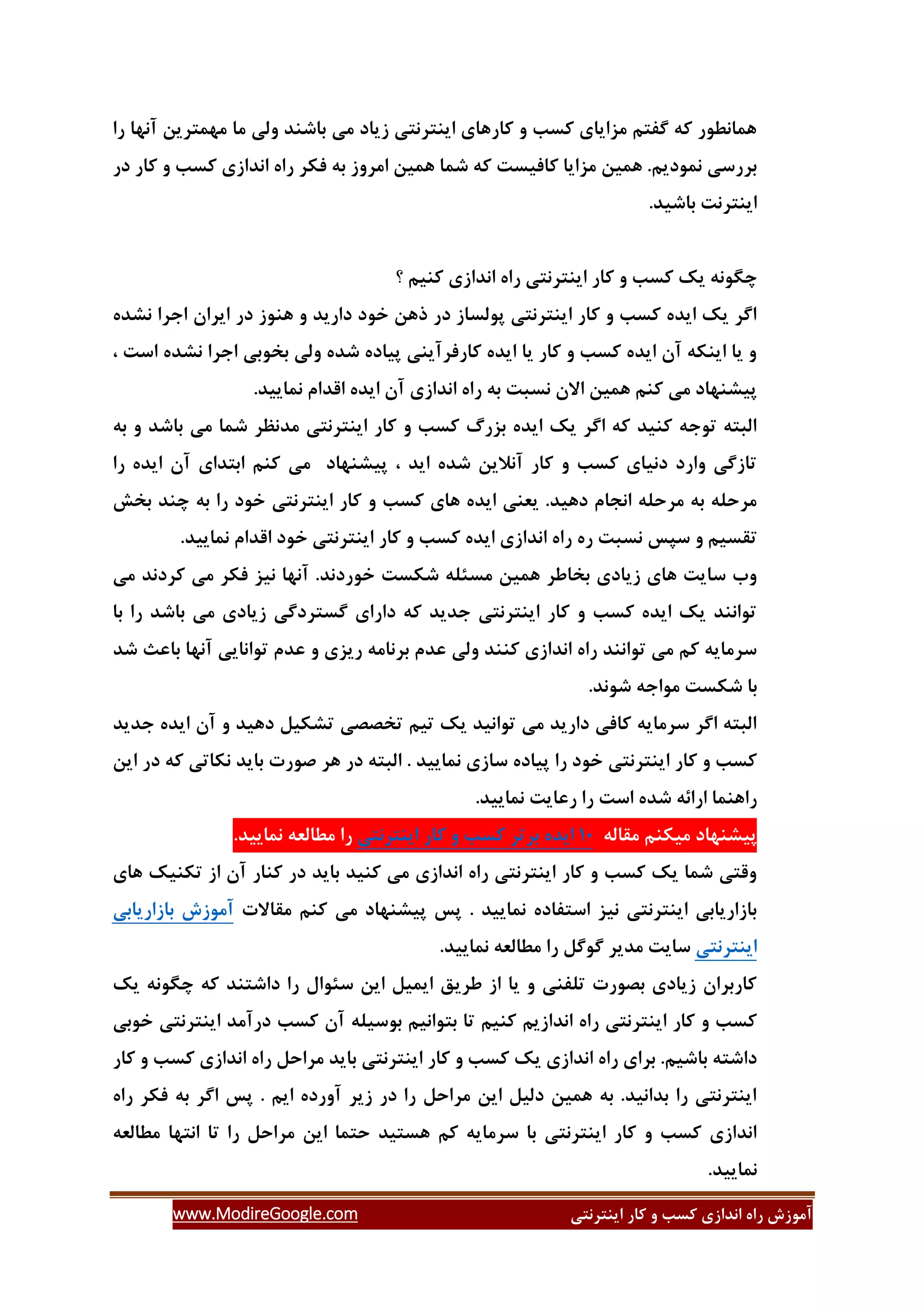 ‫ایٌتشًتی‬ ‫وبس‬ ٍ ‫وؼت‬ ‫اًذاصی‬ ُ‫سا‬ ‫آهَصؽ‬www.ModireGoogle.com
‫سا‬ ‫آًْب‬ ‫هْوتشیي‬ ‫هب‬ ‫ٍلی‬ ‫ثبؿٌذ‬ ‫هی‬ ‫صیبد‬ ‫ایٌتشًتی‬ ‫وبسّبی‬ ٍ ‫وؼت‬ ‫هضایبی‬ ‫گفتن‬ ِ‫و‬ ‫ّوبًغَس‬
‫دس‬ ‫وبس‬ ٍ ‫وؼت‬ ‫اًذاصی‬ ُ‫سا‬ ‫فىش‬ ِ‫ث‬ ‫اهشٍص‬ ‫ّویي‬ ‫ؿوب‬ ِ‫و‬ ‫وبفیؼت‬ ‫هضایب‬ ‫ّویي‬ .‫ًوَدین‬ ‫ثشسػی‬
.‫ثبؿیذ‬ ‫ایٌتشًت‬
‫یه‬ ًَِ‫زگ‬‫؟‬ ‫وٌین‬ ‫اًذاصی‬ ُ‫سا‬ ‫ایٌتشًتی‬ ‫وبس‬ ٍ ‫وؼت‬
ُ‫ًـذ‬ ‫اخشا‬ ‫ایشاى‬ ‫دس‬ ‫ٌَّص‬ ٍ ‫داسیذ‬ ‫خَد‬ ‫رّي‬ ‫دس‬ ‫پَلؼبص‬ ‫ایٌتشًتی‬ ‫وبس‬ ٍ ‫وؼت‬ ُ‫ایذ‬ ‫یه‬ ‫اگش‬
، ‫اػت‬ ُ‫ًـذ‬ ‫اخشا‬ ‫ثخَثی‬ ‫ٍلی‬ ُ‫ؿذ‬ ُ‫پیبد‬ ‫وبسفشآیٌی‬ ُ‫ایذ‬ ‫یب‬ ‫وبس‬ ٍ ‫وؼت‬ ُ‫ایذ‬ ‫آى‬ ِ‫ایٌى‬ ‫یب‬ ٍ
‫الذ‬ ُ‫ایذ‬ ‫آى‬ ‫اًذاصی‬ ُ‫سا‬ ِ‫ث‬ ‫ًؼجت‬ ‫االى‬ ‫ّویي‬ ‫وٌن‬ ‫هی‬ ‫پیـٌْبد‬.‫ًوبییذ‬ ‫ام‬
ِ‫ث‬ ٍ ‫ثبؿذ‬ ‫هی‬ ‫ؿوب‬ ‫هذًظش‬ ‫ایٌتشًتی‬ ‫وبس‬ ٍ ‫وؼت‬ ‫ثضسي‬ ُ‫ایذ‬ ‫یه‬ ‫اگش‬ ِ‫و‬ ‫وٌیذ‬ ِ‫تَخ‬ ِ‫الجت‬
‫سا‬ ُ‫ایذ‬ ‫آى‬ ‫اثتذای‬ ‫وٌن‬ ‫هی‬ ‫پیـٌْبد‬ ، ‫ایذ‬ ُ‫ؿذ‬ ‫آًالیي‬ ‫وبس‬ ٍ ‫وؼت‬ ‫دًیبی‬ ‫ٍاسد‬ ‫تبصگی‬
‫ثخؾ‬ ‫زٌذ‬ ِ‫ث‬ ‫سا‬ ‫خَد‬ ‫ایٌتشًتی‬ ‫وبس‬ ٍ ‫وؼت‬ ‫ّبی‬ ُ‫ایذ‬ ‫یؼٌی‬ .‫دّیذ‬ ‫اًدبم‬ ِ‫هشحل‬ ِ‫ث‬ ِ‫هشحل‬
‫ػپغ‬ ٍ ‫تمؼین‬.‫ًوبییذ‬ ‫الذام‬ ‫خَد‬ ‫ایٌتشًتی‬ ‫وبس‬ ٍ ‫وؼت‬ ُ‫ایذ‬ ‫اًذاصی‬ ُ‫سا‬ ُ‫س‬ ‫ًؼجت‬
‫هی‬ ‫وشدًذ‬ ‫هی‬ ‫فىش‬ ‫ًیض‬ ‫آًْب‬ .‫خَسدًذ‬ ‫ؿىؼت‬ ِ‫هؼئل‬ ‫ّویي‬ ‫ثخبعش‬ ‫صیبدی‬ ‫ّبی‬ ‫ػبیت‬ ‫ٍة‬
‫ثب‬ ‫سا‬ ‫ثبؿذ‬ ‫هی‬ ‫صیبدی‬ ‫گؼتشدگی‬ ‫داسای‬ ِ‫و‬ ‫خذیذ‬ ‫ایٌتشًتی‬ ‫وبس‬ ٍ ‫وؼت‬ ُ‫ایذ‬ ‫یه‬ ‫تَاًٌذ‬
‫ث‬ ‫ػذم‬ ‫ٍلی‬ ‫وٌٌذ‬ ‫اًذاصی‬ ُ‫سا‬ ‫تَاًٌذ‬ ‫هی‬ ‫ون‬ ِ‫ػشهبی‬‫ؿذ‬ ‫ثبػث‬ ‫آًْب‬ ‫تَاًبیی‬ ‫ػذم‬ ٍ ‫سیضی‬ ِ‫شًبه‬
.‫ؿًَذ‬ ِ‫هَاخ‬ ‫ؿىؼت‬ ‫ثب‬
‫خذیذ‬ ُ‫ایذ‬ ‫آى‬ ٍ ‫دّیذ‬ ‫تـىیل‬ ‫تخللی‬ ‫تین‬ ‫یه‬ ‫تَاًیذ‬ ‫هی‬ ‫داسیذ‬ ‫وبفی‬ ِ‫ػشهبی‬ ‫اگش‬ ِ‫الجت‬
‫ال‬ . ‫ًوبییذ‬ ‫ػبصی‬ ُ‫پیبد‬ ‫سا‬ ‫خَد‬ ‫ایٌتشًتی‬ ‫وبس‬ ٍ ‫وؼت‬‫ج‬‫ایي‬ ‫دس‬ ِ‫و‬ ‫ًىبتی‬ ‫ثبیذ‬ ‫كَست‬ ‫ّش‬ ‫دس‬ ِ‫ت‬
.‫ًوبییذ‬ ‫سػبیت‬ ‫سا‬ ‫اػت‬ ُ‫ؿذ‬ ِ‫اسائ‬ ‫ساٌّوب‬
ِ‫همبل‬ ‫هیىٌن‬ ‫پیـٌْبد‬31ُ‫ایذ‬‫ثشتش‬‫وؼت‬ٍ‫وبس‬‫ایٌتشًتی‬.‫ًوبییذ‬ ِ‫هغبلؼ‬ ‫سا‬
‫ّبی‬ ‫تىٌیه‬ ‫اص‬ ‫آى‬ ‫وٌبس‬ ‫دس‬ ‫ثبیذ‬ ‫وٌیذ‬ ‫هی‬ ‫اًذاصی‬ ُ‫سا‬ ‫ایٌتشًتی‬ ‫وبس‬ ٍ ‫وؼت‬ ‫یه‬ ‫ؿوب‬ ‫ٍلتی‬
‫همبالت‬ ‫وٌن‬ ‫هی‬ ‫پیـٌْبد‬ ‫پغ‬ . ‫ًوبییذ‬ ُ‫اػتفبد‬ ‫ًیض‬ ‫ایٌتشًتی‬ ‫ثبصاسیبثی‬‫ثبصاسیبثی‬ ‫آهَصؽ‬
‫ایٌتشًتی‬.‫ًوبییذ‬ ِ‫هغبلؼ‬ ‫سا‬ ‫گَگل‬ ‫هذیش‬ ‫ػبیت‬
‫یه‬ ًَِ‫زگ‬ ِ‫و‬ ‫داؿتٌذ‬ ‫سا‬ ‫ػئَال‬ ‫ایي‬ ‫ایویل‬ ‫عشیك‬ ‫اص‬ ‫یب‬ ٍ ‫تلفٌی‬ ‫ثلَست‬ ‫صیبدی‬ ‫وبسثشاى‬
‫خَثی‬ ‫ایٌتشًتی‬ ‫دسآهذ‬ ‫وؼت‬ ‫آى‬ ِ‫ثَػیل‬ ‫ثتَاًین‬ ‫تب‬ ‫وٌین‬ ‫اًذاصین‬ ُ‫سا‬ ‫ایٌتشًتی‬ ‫وبس‬ ٍ ‫وؼت‬
‫س‬ ‫هشاحل‬ ‫ثبیذ‬ ‫ایٌتشًتی‬ ‫وبس‬ ٍ ‫وؼت‬ ‫یه‬ ‫اًذاصی‬ ُ‫سا‬ ‫ثشای‬ .‫ثبؿین‬ ِ‫داؿت‬‫وبس‬ ٍ ‫وؼت‬ ‫اًذاصی‬ ُ‫ا‬
ُ‫سا‬ ‫فىش‬ ِ‫ث‬ ‫اگش‬ ‫پغ‬ . ‫این‬ ُ‫آٍسد‬ ‫صیش‬ ‫دس‬ ‫سا‬ ‫هشاحل‬ ‫ایي‬ ‫دلیل‬ ‫ّویي‬ ِ‫ث‬ .‫ثذاًیذ‬ ‫سا‬ ‫ایٌتشًتی‬
ِ‫هغبلؼ‬ ‫اًتْب‬ ‫تب‬ ‫سا‬ ‫هشاحل‬ ‫ایي‬ ‫حتوب‬ ‫ّؼتیذ‬ ‫ون‬ ِ‫ػشهبی‬ ‫ثب‬ ‫ایٌتشًتی‬ ‫وبس‬ ٍ ‫وؼت‬ ‫اًذاصی‬
.‫ًوبییذ‬
 