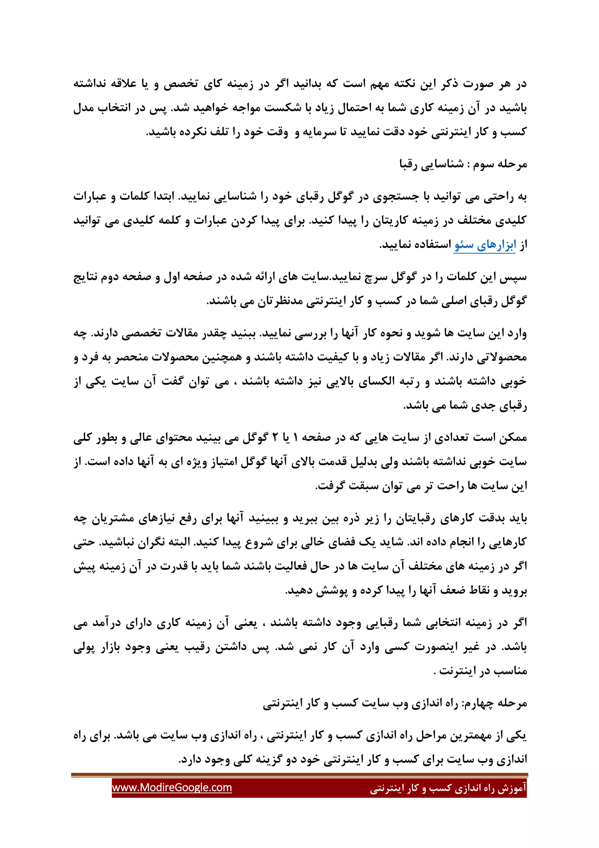 ‫ایٌتشًتی‬ ‫وبس‬ ٍ ‫وؼت‬ ‫اًذاصی‬ ُ‫سا‬ ‫آهَصؽ‬www.ModireGoogle.com
ِ‫ًذاؿت‬ ِ‫ػالل‬ ‫یب‬ ٍ ‫تخلق‬ ‫وبی‬ ٌِ‫صهی‬ ‫دس‬ ‫اگش‬ ‫ثذاًیذ‬ ِ‫و‬ ‫اػت‬ ‫هْن‬ ِ‫ًىت‬ ‫ایي‬ ‫روش‬ ‫كَست‬ ‫ّش‬ ‫دس‬
‫هذل‬ ‫اًتخبة‬ ‫دس‬ ‫پغ‬ .‫ؿذ‬ ‫خَاّیذ‬ ِ‫هَاخ‬ ‫ؿىؼت‬ ‫ثب‬ ‫صیبد‬ ‫احتوبل‬ ِ‫ث‬ ‫ؿوب‬ ‫وبسی‬ ٌِ‫صهی‬ ‫آى‬ ‫دس‬ ‫ثبؿیذ‬
.‫ثبؿیذ‬ ُ‫ًىشد‬ ‫تلف‬ ‫سا‬ ‫خَد‬ ‫ٍلت‬ ٍ ِ‫ػشهبی‬ ‫تب‬ ‫ًوبییذ‬ ‫دلت‬ ‫خَد‬ ‫ایٌتشًتی‬ ‫وبس‬ ٍ ‫وؼت‬
: ‫ػَم‬ ِ‫هشحل‬‫سلجب‬ ‫ؿٌبػبیی‬
‫ػجبسات‬ ٍ ‫ولوبت‬ ‫اثتذا‬ .‫ًوبییذ‬ ‫ؿٌبػبیی‬ ‫سا‬ ‫خَد‬ ‫سلجبی‬ ‫گَگل‬ ‫دس‬ ‫خؼتدَی‬ ‫ثب‬ ‫تَاًیذ‬ ‫هی‬ ‫ساحتی‬ ِ‫ث‬
‫تَاًیذ‬ ‫هی‬ ‫ولیذی‬ ِ‫ولو‬ ٍ ‫ػجبسات‬ ‫وشدى‬ ‫پیذا‬ ‫ثشای‬ .‫وٌیذ‬ ‫پیذا‬ ‫سا‬ ‫وبسیتبى‬ ٌِ‫صهی‬ ‫دس‬ ‫هختلف‬ ‫ولیذی‬
‫اص‬َ‫ػئ‬ ‫اثضاسّبی‬.‫ًوبییذ‬ ُ‫اػتفبد‬
‫ًتبیح‬ ‫دٍم‬ ِ‫كفح‬ ٍ ‫اٍل‬ ِ‫كفح‬ ‫دس‬ ُ‫ؿذ‬ ِ‫اسائ‬ ‫ّبی‬ ‫ًوبییذ.ػبیت‬ ‫ػشذ‬ ‫گَگل‬ ‫دس‬ ‫سا‬ ‫ولوبت‬ ‫ایي‬ ‫ػپغ‬
.‫ثبؿٌذ‬ ‫هی‬ ‫هذًظشتبى‬ ‫ایٌتشًتی‬ ‫وبس‬ ٍ ‫وؼت‬ ‫دس‬ ‫ؿوب‬ ‫اكلی‬ ‫سلجبی‬ ‫گَگل‬
ِ‫ز‬ .‫داسًذ‬ ‫تخللی‬ ‫همبالت‬ ‫زمذس‬ ‫ثجٌیذ‬ .‫ًوبییذ‬ ‫ثشسػی‬ ‫سا‬ ‫آًْب‬ ‫وبس‬ َُ‫ًح‬ ٍ ‫ؿَیذ‬ ‫ّب‬ ‫ػبیت‬ ‫ایي‬ ‫ٍاسد‬
ٍ ‫فشد‬ ِ‫ث‬ ‫هٌحلش‬ ‫هحلَالت‬ ‫ّوسٌیي‬ ٍ ‫ثبؿٌذ‬ ِ‫داؿت‬ ‫ویفیت‬ ‫ثب‬ ٍ ‫صیبد‬ ‫همبالت‬ ‫اگش‬ .‫داسًذ‬ ‫هحلَالتی‬
‫یىی‬ ‫ػبیت‬ ‫آى‬ ‫گفت‬ ‫تَاى‬ ‫هی‬ ، ‫ثبؿٌذ‬ ِ‫داؿت‬ ‫ًیض‬ ‫ثبالیی‬ ‫الىؼبی‬ ِ‫ستج‬ ٍ ‫ثبؿٌذ‬ ِ‫داؿت‬ ‫خَثی‬‫اص‬
.‫ثبؿذ‬ ‫هی‬ ‫ؿوب‬ ‫خذی‬ ‫سلجبی‬
ِ‫كفح‬ ‫دس‬ ِ‫و‬ ‫ّبیی‬ ‫ػبیت‬ ‫اص‬ ‫تؼذادی‬ ‫اػت‬ ‫هوىي‬3‫یب‬2‫ولی‬ ‫ثغَس‬ ٍ ‫ػبلی‬ ‫هحتَای‬ ‫ثیٌیذ‬ ‫هی‬ ‫گَگل‬
.‫اػت‬ ُ‫داد‬ ‫آًْب‬ ِ‫ث‬ ‫ای‬ ُ‫ٍیظ‬ ‫اهتیبص‬ ‫گَگل‬ ‫آًْب‬ ‫ثبالی‬ ‫لذهت‬ ‫ثذلیل‬ ‫ٍلی‬ ‫ثبؿٌذ‬ ِ‫ًذاؿت‬ ‫خَثی‬ ‫ػبیت‬‫اص‬
‫تَاى‬ ‫هی‬ ‫تش‬ ‫ساحت‬ ‫ّب‬ ‫ػبیت‬ ‫ایي‬.‫گشفت‬ ‫ػجمت‬
‫وبسّبی‬ ‫ثذلت‬ ‫ثبیذ‬ِ‫ز‬ ‫هـتشیبى‬ ‫ًیبصّبی‬ ‫سفغ‬ ‫ثشای‬ ‫آًْب‬ ‫ثجیٌیذ‬ ٍ ‫ثجشیذ‬ ‫ثیي‬ ُ‫رس‬ ‫صیش‬ ‫سا‬ ‫سلجبیتبى‬
‫حتی‬ .‫ًجبؿیذ‬ ‫ًگشاى‬ ِ‫الجت‬ .‫وٌیذ‬ ‫پیذا‬ ‫ؿشٍع‬ ‫ثشای‬ ‫خبلی‬ ‫فضبی‬ ‫یه‬ ‫ؿبیذ‬ .‫اًذ‬ ُ‫داد‬ ‫اًدبم‬ ‫سا‬ ‫وبسّبیی‬
‫پیؾ‬ ٌِ‫صهی‬ ‫آى‬ ‫دس‬ ‫لذست‬ ‫ثب‬ ‫ثبیذ‬ ‫ؿوب‬ ‫ثبؿٌذ‬ ‫فؼبلیت‬ ‫حبل‬ ‫دس‬ ‫ّب‬ ‫ػبیت‬ ‫آى‬ ‫هختلف‬ ‫ّبی‬ ٌِ‫صهی‬ ‫دس‬ ‫اگش‬
‫ثشٍیذ‬.‫دّیذ‬ ‫پَؿؾ‬ ٍ ُ‫وشد‬ ‫پیذا‬ ‫سا‬ ‫آًْب‬ ‫ضؼف‬ ‫ًمبط‬ ٍ
‫هی‬ ‫دسآهذ‬ ‫داسای‬ ‫وبسی‬ ٌِ‫صهی‬ ‫آى‬ ‫یؼٌی‬ ، ‫ثبؿٌذ‬ ِ‫داؿت‬ ‫ٍخَد‬ ‫سلجبیی‬ ‫ؿوب‬ ‫اًتخبثی‬ ٌِ‫صهی‬ ‫دس‬ ‫اگش‬
‫پَلی‬ ‫ثبصاس‬ ‫ٍخَد‬ ‫یؼٌی‬ ‫سلیت‬ ‫داؿتي‬ ‫پغ‬ .‫ؿذ‬ ‫ًوی‬ ‫وبس‬ ‫آى‬ ‫ٍاسد‬ ‫وؼی‬ ‫ایٌلَست‬ ‫غیش‬ ‫دس‬ .‫ثبؿذ‬
. ‫ایٌتشًت‬ ‫دس‬ ‫هٌبػت‬
‫ػبی‬ ‫ٍة‬ ‫اًذاصی‬ ُ‫سا‬ :‫زْبسم‬ ِ‫هشحل‬‫ایٌتشًتی‬ ‫وبس‬ ٍ ‫وؼت‬ ‫ت‬
ُ‫سا‬ ‫ثشای‬ .‫ثبؿذ‬ ‫هی‬ ‫ػبیت‬ ‫ٍة‬ ‫اًذاصی‬ ُ‫سا‬ ، ‫ایٌتشًتی‬ ‫وبس‬ ٍ ‫وؼت‬ ‫اًذاصی‬ ُ‫سا‬ ‫هشاحل‬ ‫هْوتشیي‬ ‫اص‬ ‫یىی‬
.‫داسد‬ ‫ٍخَد‬ ‫ولی‬ ٌِ‫گضی‬ ٍ‫د‬ ‫خَد‬ ‫ایٌتشًتی‬ ‫وبس‬ ٍ ‫وؼت‬ ‫ثشای‬ ‫ػبیت‬ ‫ٍة‬ ‫اًذاصی‬
 