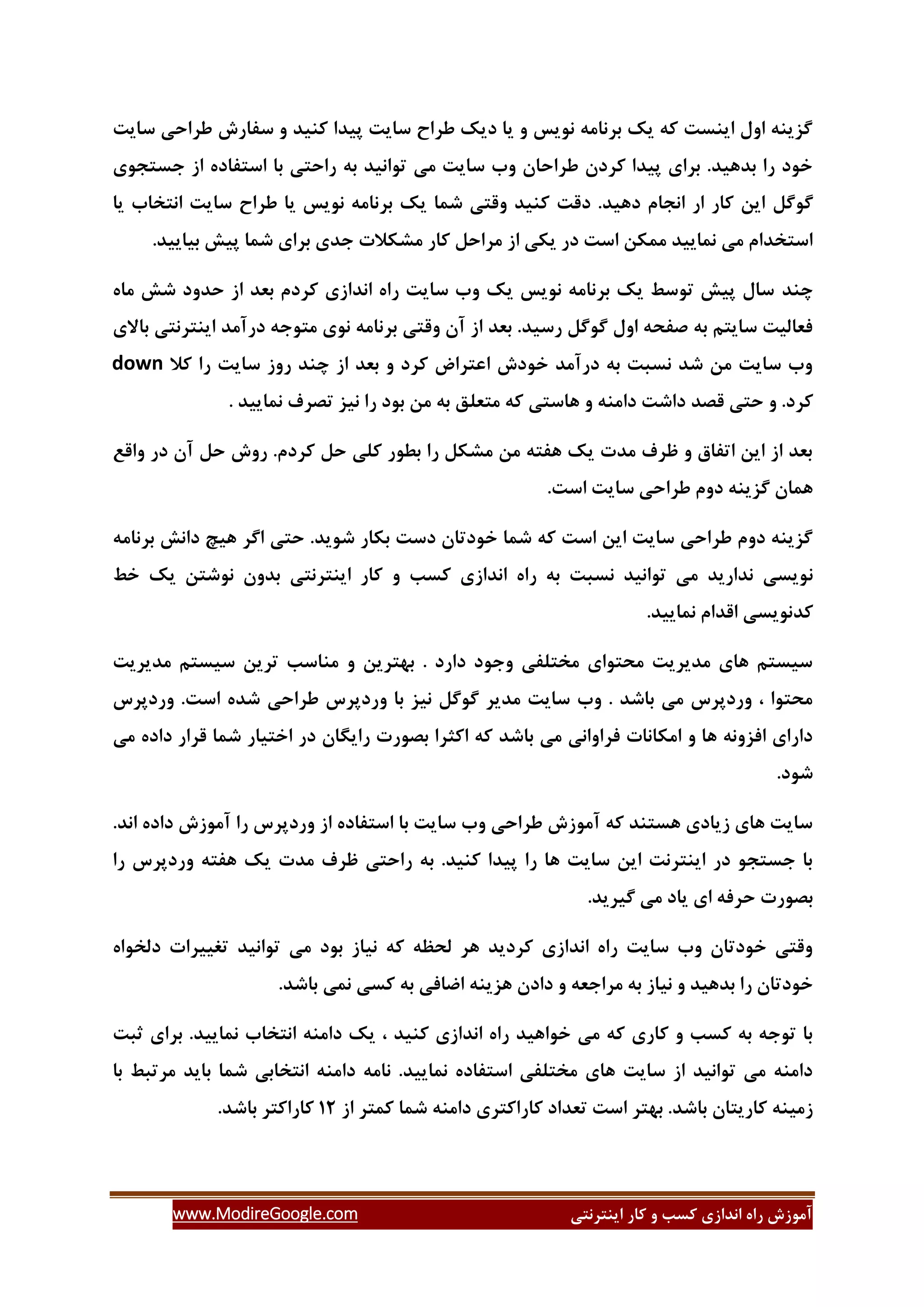 ‫ایٌتشًتی‬ ‫وبس‬ ٍ ‫وؼت‬ ‫اًذاصی‬ ُ‫سا‬ ‫آهَصؽ‬www.ModireGoogle.com
‫عشاحی‬ ‫ػفبسؽ‬ ٍ ‫وٌیذ‬ ‫پیذا‬ ‫ػبیت‬ ‫عشاش‬ ‫دیه‬ ‫یب‬ ٍ ‫ًَیغ‬ ِ‫ثشًبه‬ ‫یه‬ ِ‫و‬ ‫ایٌؼت‬ ‫اٍل‬ ٌِ‫گضی‬‫ػبیت‬
‫خؼتدَی‬ ‫اص‬ ُ‫اػتفبد‬ ‫ثب‬ ‫ساحتی‬ ِ‫ث‬ ‫تَاًیذ‬ ‫هی‬ ‫ػبیت‬ ‫ٍة‬ ‫عشاحبى‬ ‫وشدى‬ ‫پیذا‬ ‫ثشای‬ .‫ثذّیذ‬ ‫سا‬ ‫خَد‬
‫گَگل‬‫یب‬ ‫اًتخبة‬ ‫ػبیت‬ ‫عشاش‬ ‫یب‬ ‫ًَیغ‬ ِ‫ثشًبه‬ ‫یه‬ ‫ؿوب‬ ‫ٍلتی‬ ‫وٌیذ‬ ‫دلت‬ .‫دّیذ‬ ‫اًدبم‬ ‫اس‬ ‫وبس‬ ‫ایي‬
.‫ثیبییذ‬ ‫پیؾ‬ ‫ؿوب‬ ‫ثشای‬ ‫خذی‬ ‫هـىالت‬ ‫وبس‬ ‫هشاحل‬ ‫اص‬ ‫یىی‬ ‫دس‬ ‫اػت‬ ‫هوىي‬ ‫ًوبییذ‬ ‫هی‬ ‫اػتخذام‬
‫زٌذ‬ُ‫هب‬ ‫ؿؾ‬ ‫حذٍد‬ ‫اص‬ ‫ثؼذ‬ ‫وشدم‬ ‫اًذاصی‬ ُ‫سا‬ ‫ػبیت‬ ‫ٍة‬ ‫یه‬ ‫ًَیغ‬ ِ‫ثشًبه‬ ‫یه‬ ‫تَػظ‬ ‫پیؾ‬ ‫ػبل‬
‫ثبالی‬ ‫ایٌتشًتی‬ ‫دسآهذ‬ ِ‫هتَخ‬ ‫ًَی‬ ِ‫ثشًبه‬ ‫ٍلتی‬ ‫آى‬ ‫اص‬ ‫ثؼذ‬ .‫سػیذ‬ ‫گَگل‬ ‫اٍل‬ ِ‫كفح‬ ِ‫ث‬ ‫ػبیتن‬ ‫فؼبلیت‬
‫وال‬ ‫سا‬ ‫ػبیت‬ ‫سٍص‬ ‫زٌذ‬ ‫اص‬ ‫ثؼذ‬ ٍ ‫وشد‬ ‫اػتشام‬ ‫خَدؽ‬ ‫دسآهذ‬ ِ‫ث‬ ‫ًؼجت‬ ‫ؿذ‬ ‫هي‬ ‫ػبیت‬ ‫ٍة‬down
‫للذ‬ ‫حتی‬ ٍ .‫وشد‬. ‫ًوبییذ‬ ‫تلشف‬ ‫ًیض‬ ‫سا‬ ‫ثَد‬ ‫هي‬ ِ‫ث‬ ‫هتؼلك‬ ِ‫و‬ ‫ّبػتی‬ ٍ ٌِ‫داه‬ ‫داؿت‬
‫ٍالغ‬ ‫دس‬ ‫آى‬ ‫حل‬ ‫سٍؽ‬ .‫وشدم‬ ‫حل‬ ‫ولی‬ ‫ثغَس‬ ‫سا‬ ‫هـىل‬ ‫هي‬ ِ‫ّفت‬ ‫یه‬ ‫هذت‬ ‫ظشف‬ ٍ ‫اتفبق‬ ‫ایي‬ ‫اص‬ ‫ثؼذ‬
.‫اػت‬ ‫ػبیت‬ ‫عشاحی‬ ‫دٍم‬ ٌِ‫گضی‬ ‫ّوبى‬
ِ‫ثشًبه‬ ‫داًؾ‬ ‫ّیر‬ ‫اگش‬ ‫حتی‬ .‫ؿَیذ‬ ‫ثىبس‬ ‫دػت‬ ‫خَدتبى‬ ‫ؿوب‬ ِ‫و‬ ‫اػت‬ ‫ایي‬ ‫ػبیت‬ ‫عشاحی‬ ‫دٍم‬ ٌِ‫گضی‬
ً‫خظ‬ ‫یه‬ ‫ًَؿتي‬ ‫ثذٍى‬ ‫ایٌتشًتی‬ ‫وبس‬ ٍ ‫وؼت‬ ‫اًذاصی‬ ُ‫سا‬ ِ‫ث‬ ‫ًؼجت‬ ‫تَاًیذ‬ ‫هی‬ ‫ًذاسیذ‬ ‫َیؼی‬
.‫ًوبییذ‬ ‫الذام‬ ‫وذًَیؼی‬
‫هذیشیت‬ ‫ػیؼتن‬ ‫تشیي‬ ‫هٌبػت‬ ٍ ‫ثْتشیي‬ . ‫داسد‬ ‫ٍخَد‬ ‫هختلفی‬ ‫هحتَای‬ ‫هذیشیت‬ ‫ّبی‬ ‫ػیؼتن‬
.‫اػت‬ ُ‫ؿذ‬ ‫عشاحی‬ ‫ٍسدپشع‬ ‫ثب‬ ‫ًیض‬ ‫گَگل‬ ‫هذیش‬ ‫ػبیت‬ ‫ٍة‬ . ‫ثبؿذ‬ ‫هی‬ ‫ٍسدپشع‬ ، ‫هحتَا‬‫ٍسدپشع‬
‫هی‬ ُ‫داد‬ ‫لشاس‬ ‫ؿوب‬ ‫اختیبس‬ ‫دس‬ ‫سایگبى‬ ‫ثلَست‬ ‫اوثشا‬ ِ‫و‬ ‫ثبؿذ‬ ‫هی‬ ‫فشاٍاًی‬ ‫اهىبًبت‬ ٍ ‫ّب‬ ًٍِ‫افض‬ ‫داسای‬
.‫ؿَد‬
.‫اًذ‬ ُ‫داد‬ ‫آهَصؽ‬ ‫سا‬ ‫ٍسدپشع‬ ‫اص‬ ُ‫اػتفبد‬ ‫ثب‬ ‫ػبیت‬ ‫ٍة‬ ‫عشاحی‬ ‫آهَصؽ‬ ِ‫و‬ ‫ّؼتٌذ‬ ‫صیبدی‬ ‫ّبی‬ ‫ػبیت‬
‫ٍسدپش‬ ِ‫ّفت‬ ‫یه‬ ‫هذت‬ ‫ظشف‬ ‫ساحتی‬ ِ‫ث‬ .‫وٌیذ‬ ‫پیذا‬ ‫سا‬ ‫ّب‬ ‫ػبیت‬ ‫ایي‬ ‫ایٌتشًت‬ ‫دس‬ َ‫خؼتد‬ ‫ثب‬‫سا‬ ‫ع‬
.‫گیشیذ‬ ‫هی‬ ‫یبد‬ ‫ای‬ ِ‫حشف‬ ‫ثلَست‬
ُ‫دلخَا‬ ‫تغییشات‬ ‫تَاًیذ‬ ‫هی‬ ‫ثَد‬ ‫ًیبص‬ ِ‫و‬ ِ‫لحظ‬ ‫ّش‬ ‫وشدیذ‬ ‫اًذاصی‬ ُ‫سا‬ ‫ػبیت‬ ‫ٍة‬ ‫خَدتبى‬ ‫ٍلتی‬
.‫ثبؿذ‬ ‫ًوی‬ ‫وؼی‬ ِ‫ث‬ ‫اضبفی‬ ٌِ‫ّضی‬ ‫دادى‬ ٍ ِ‫هشاخؼ‬ ِ‫ث‬ ‫ًیبص‬ ٍ ‫ثذّیذ‬ ‫سا‬ ‫خَدتبى‬
‫ًو‬ ‫اًتخبة‬ ٌِ‫داه‬ ‫یه‬ ، ‫وٌیذ‬ ‫اًذاصی‬ ُ‫سا‬ ‫خَاّیذ‬ ‫هی‬ ِ‫و‬ ‫وبسی‬ ٍ ‫وؼت‬ ِ‫ث‬ ِ‫تَخ‬ ‫ثب‬‫ثجت‬ ‫ثشای‬ .‫بییذ‬
‫ثب‬ ‫هشتجظ‬ ‫ثبیذ‬ ‫ؿوب‬ ‫اًتخبثی‬ ٌِ‫داه‬ ِ‫ًبه‬ .‫ًوبییذ‬ ُ‫اػتفبد‬ ‫هختلفی‬ ‫ّبی‬ ‫ػبیت‬ ‫اص‬ ‫تَاًیذ‬ ‫هی‬ ٌِ‫داه‬
‫اص‬ ‫ووتش‬ ‫ؿوب‬ ٌِ‫داه‬ ‫وبساوتشی‬ ‫تؼذاد‬ ‫اػت‬ ‫ثْتش‬ .‫ثبؿذ‬ ‫وبسیتبى‬ ٌِ‫صهی‬32.‫ثبؿذ‬ ‫وبساوتش‬
 