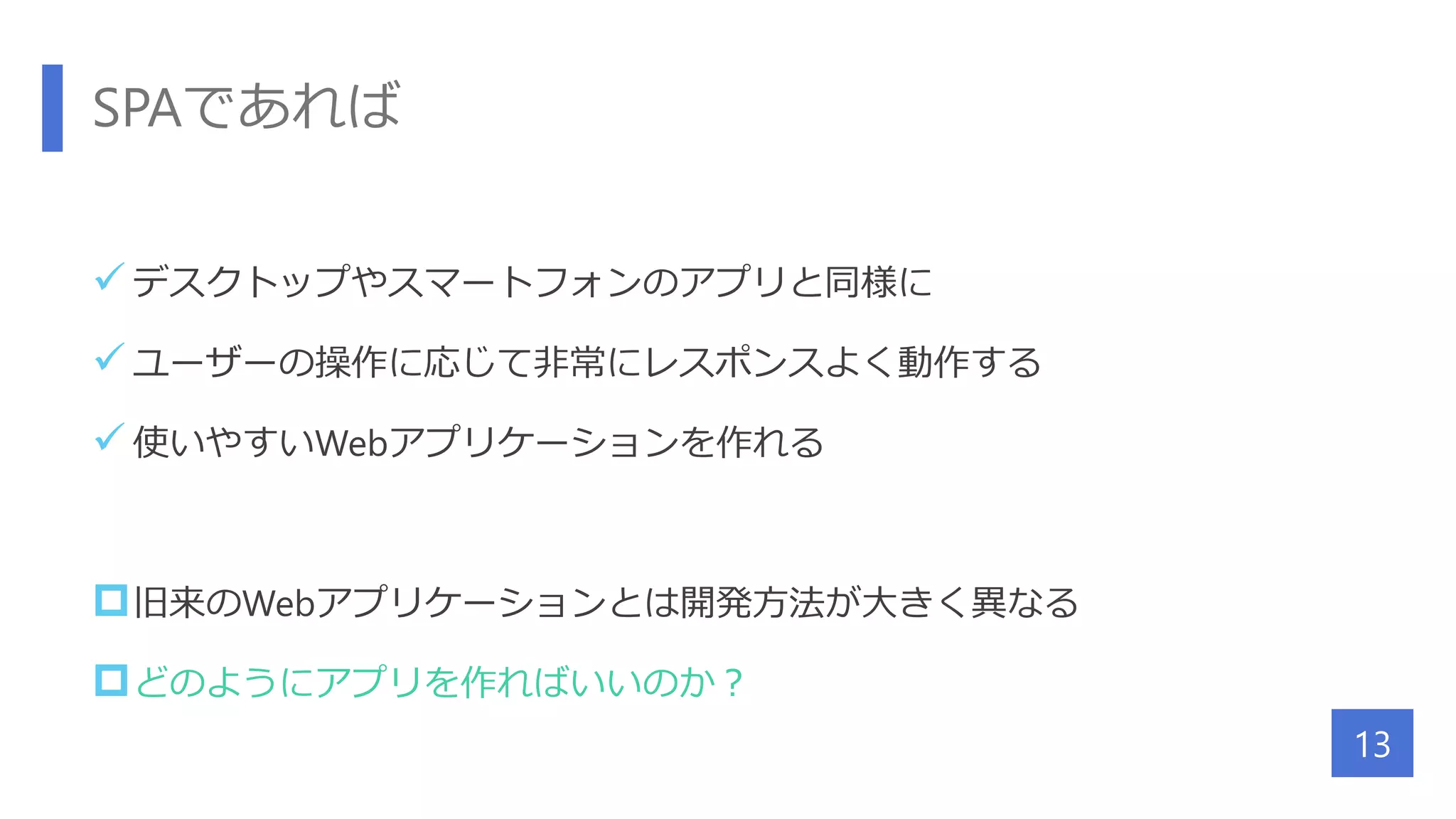 SPAであれば
 デスクトップやスマートフォンのアプリと同様に
 ユーザーの操作に応じて非常にレスポンスよく動作する
 使いやすいWebアプリケーションを作れる
旧来のWebアプリケーションとは開発方法が大きく異なる
どのようにアプリを作ればいいのか？
13
 