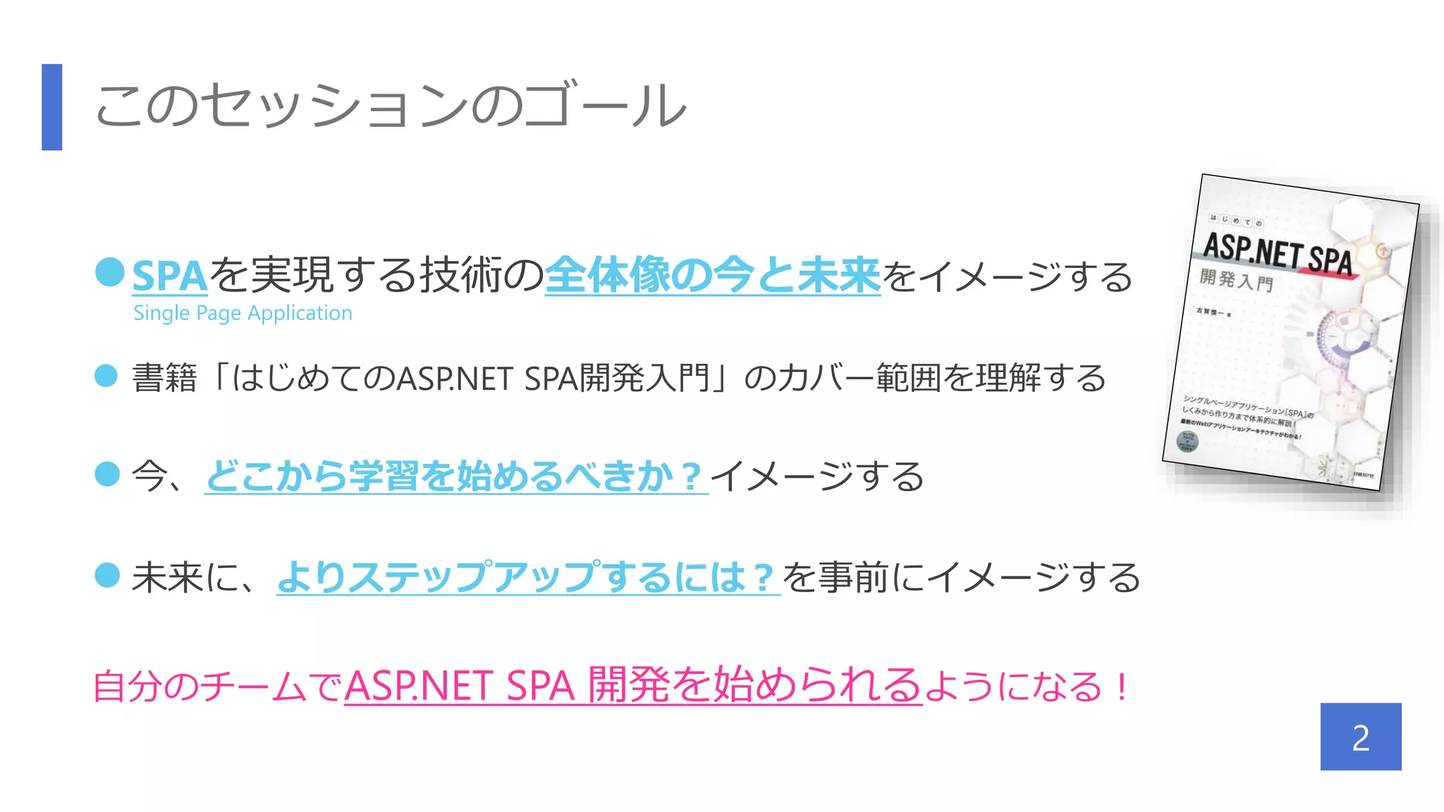 このセッションのゴール
SPAを実現する技術の全体像の今と未来をイメージする
 書籍「はじめてのASP.NET SPA開発入門」のカバー範囲を理解する
 今、どこから学習を始めるべきか？イメージする
 未来に、よりステップアップするには？を事前にイメージする
自分のチームでASP.NET SPA 開発を始められるようになる！
2
Single Page Application
 