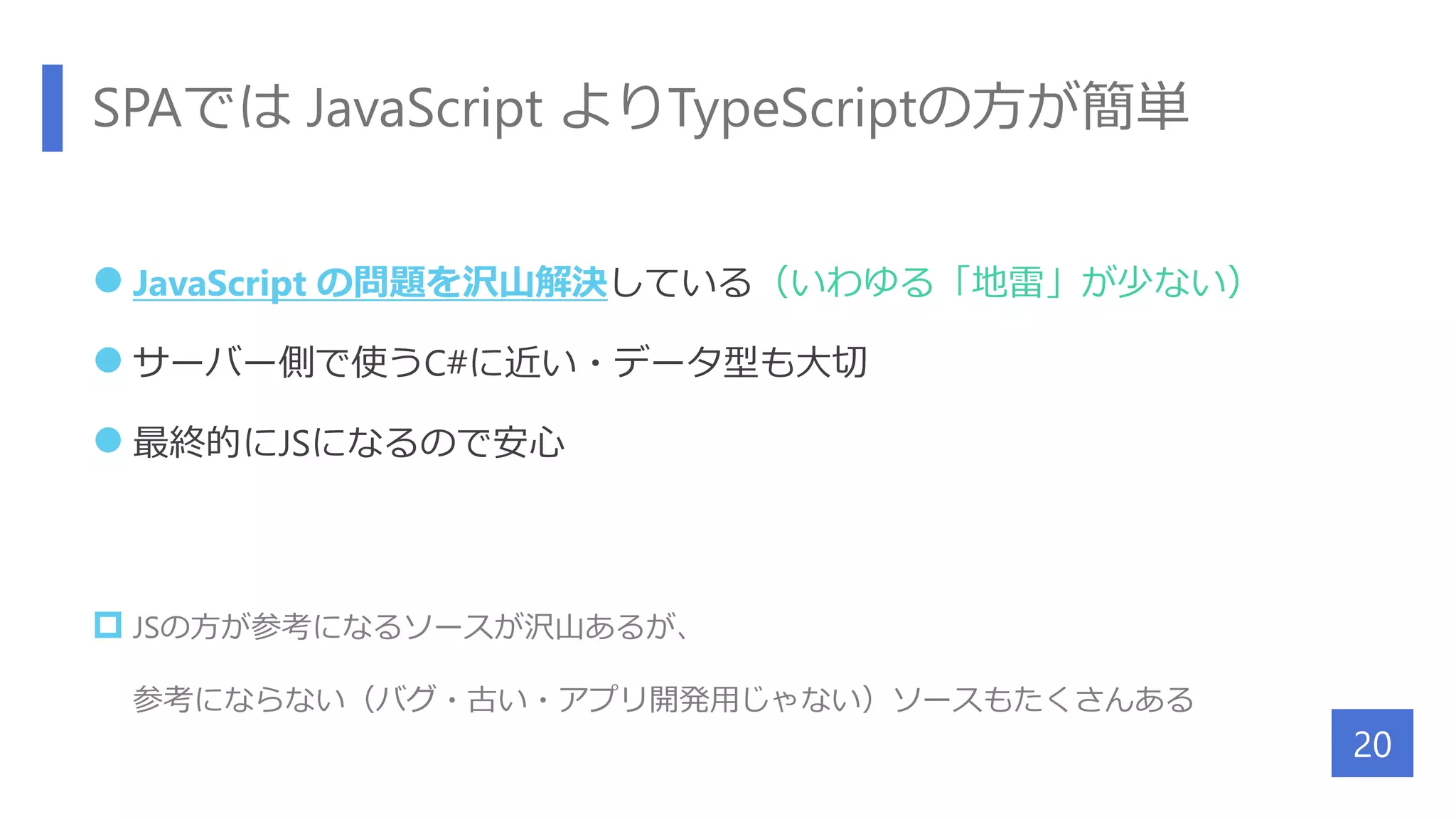 SPAでは JavaScript よりTypeScriptの方が簡単
 JavaScript の問題を沢山解決している（いわゆる「地雷」が少ない）
 サーバー側で使うC#に近い・データ型も大切
 最終的にJSになるので安心
 JSの方が参考になるソースが沢山あるが、
参考にならない（バグ・古い・アプリ開発用じゃない）ソースもたくさんある
20
 