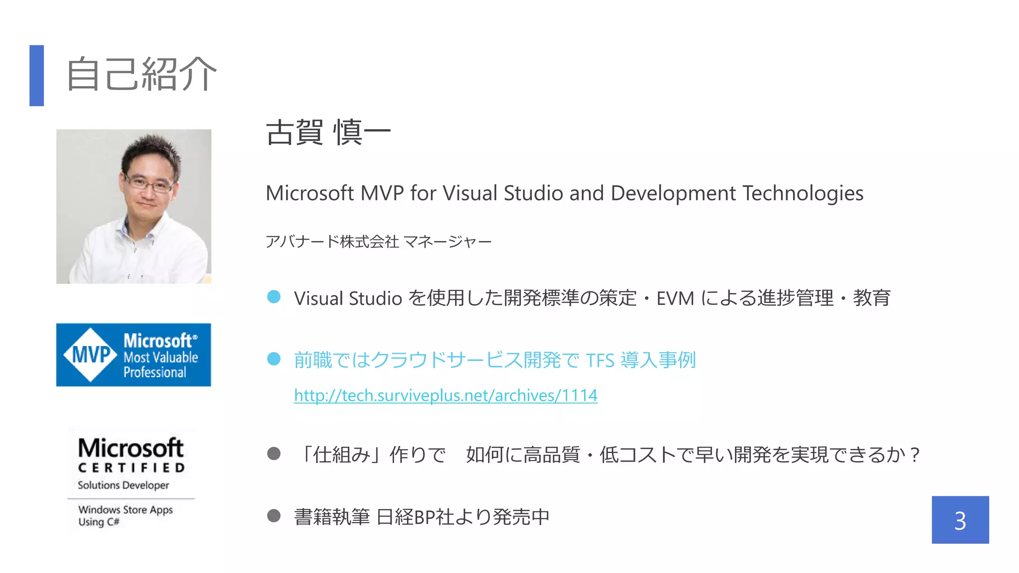 自己紹介
3
古賀 慎一
Microsoft MVP for Visual Studio and Development Technologies
アバナード株式会社 マネージャー
 Visual Studio を使用した開発標準の策定・EVM による進捗管理・教育
 前職ではクラウドサービス開発で TFS 導入事例
http://tech.surviveplus.net/archives/1114
 「仕組み」作りで 如何に高品質・低コストで早い開発を実現できるか？
 書籍執筆 日経BP社より発売中
 
