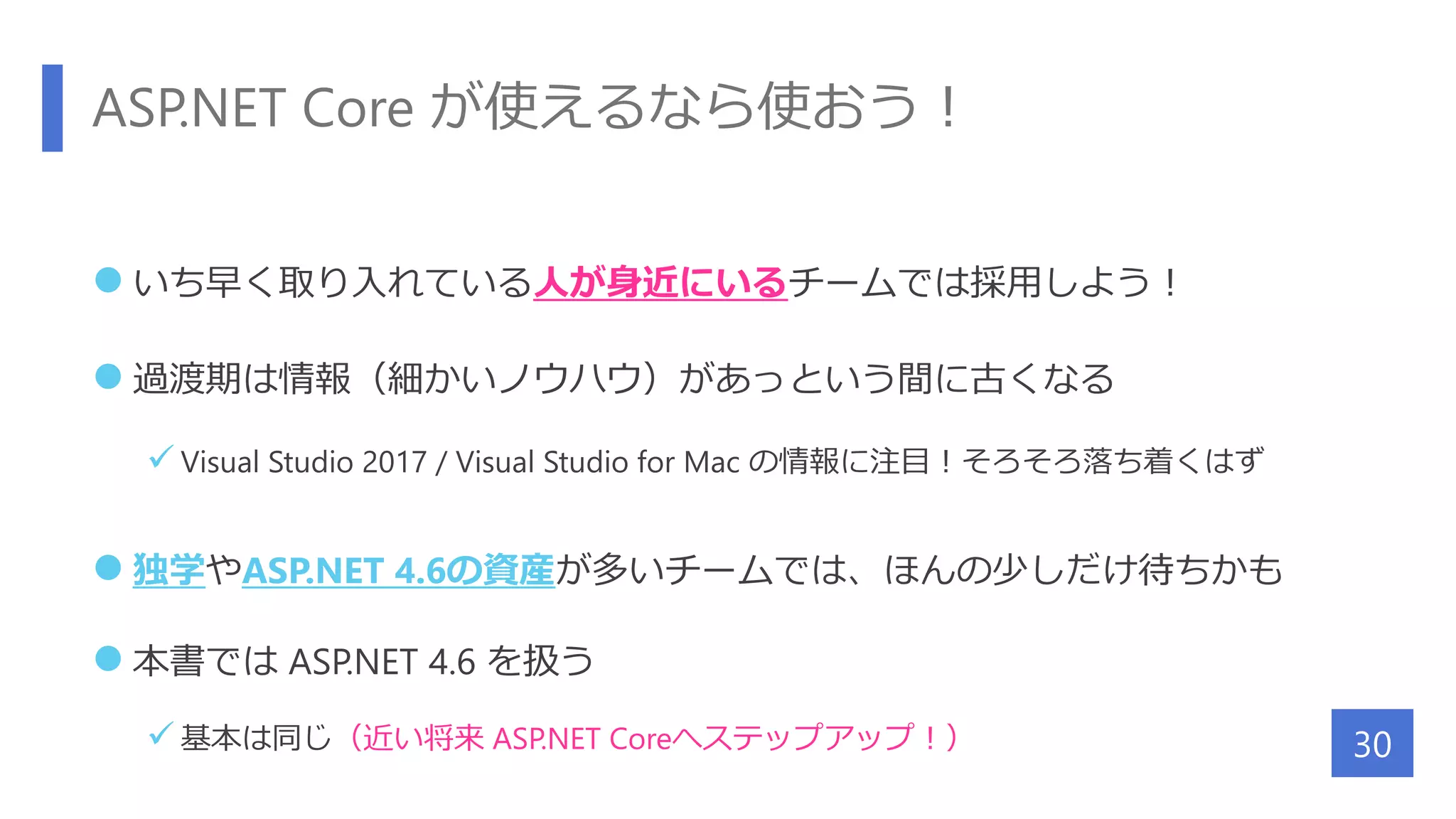 ASP.NET Core が使えるなら使おう！
 いち早く取り入れている人が身近にいるチームでは採用しよう！
 過渡期は情報（細かいノウハウ）があっという間に古くなる
 Visual Studio 2017 / Visual Studio for Mac の情報に注目！そろそろ落ち着くはず
 独学やASP.NET 4.6の資産が多いチームでは、ほんの少しだけ待ちかも
 本書では ASP.NET 4.6 を扱う
 基本は同じ（近い将来 ASP.NET Coreへステップアップ！） 30
 