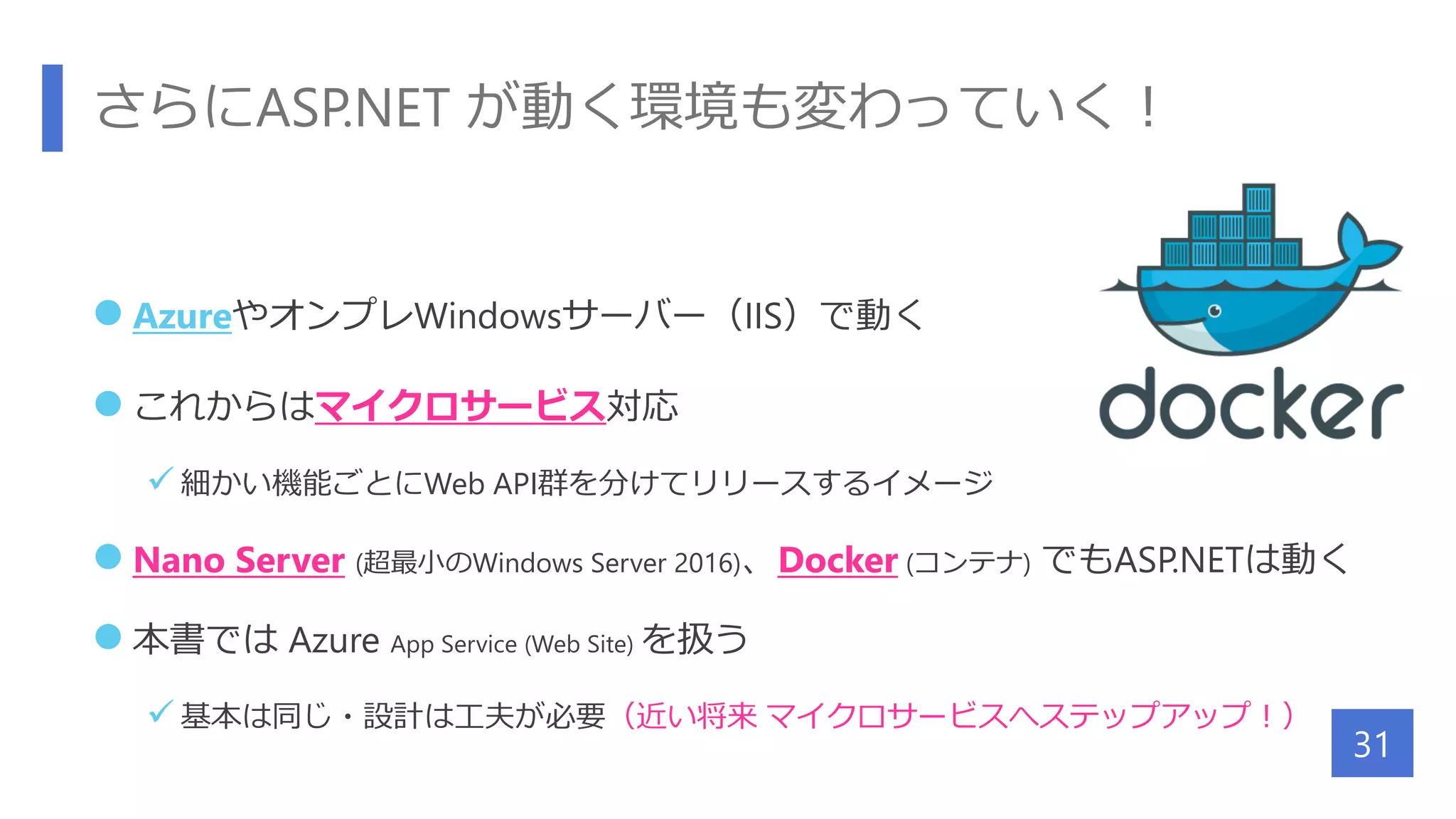 さらにASP.NET が動く環境も変わっていく！
 AzureやオンプレWindowsサーバー（IIS）で動く
 これからはマイクロサービス対応
 細かい機能ごとにWeb API群を分けてリリースするイメージ
 Nano Server (超最小のWindows Server 2016)、Docker (コンテナ) でもASP.NETは動く
 本書では Azure App Service (Web Site) を扱う
 基本は同じ・設計は工夫が必要（近い将来 マイクロサービスへステップアップ！）
31
 