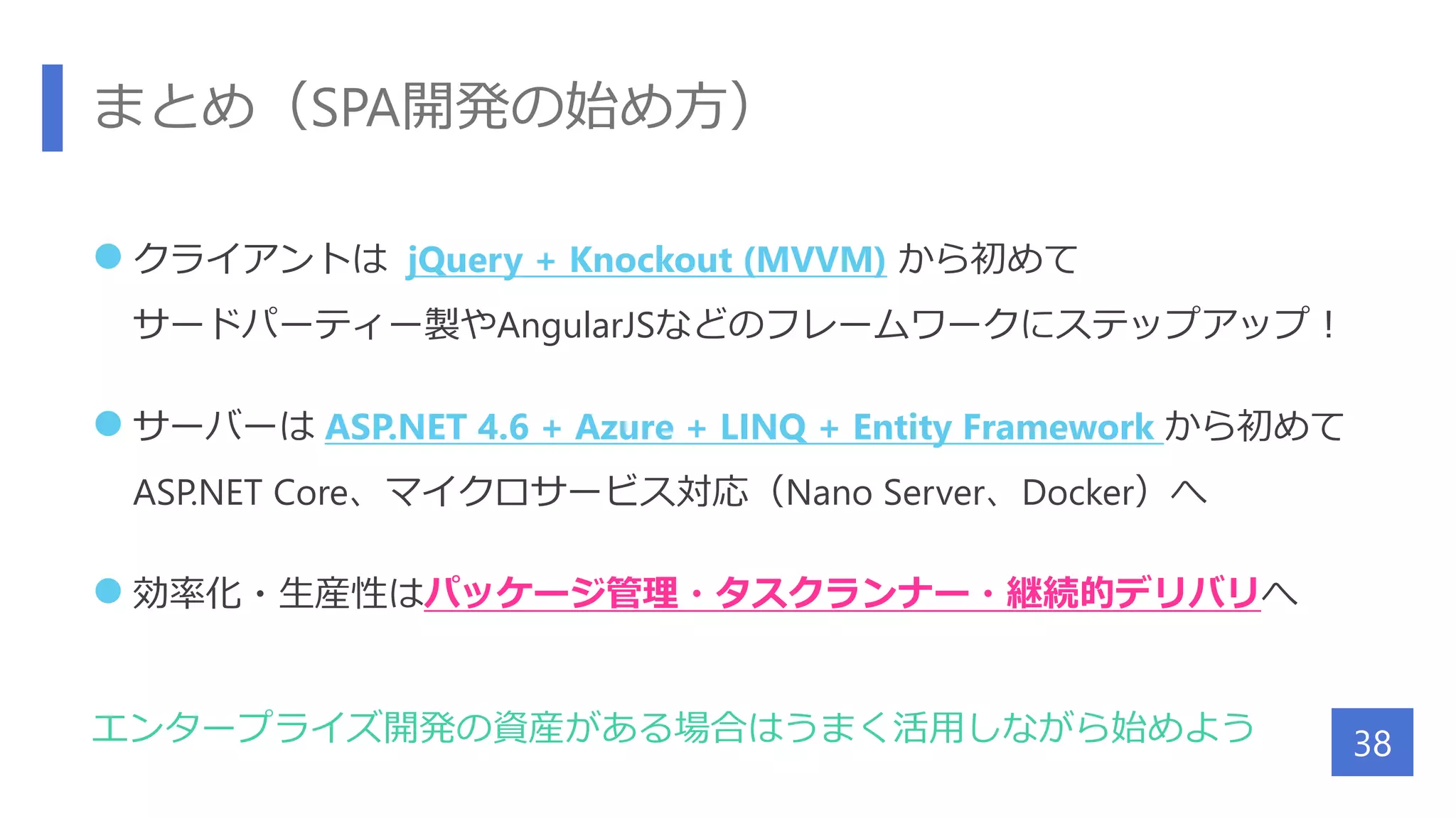 まとめ（SPA開発の始め方）
 クライアントは jQuery + Knockout (MVVM) から初めて
サードパーティー製やAngularJSなどのフレームワークにステップアップ！
 サーバーは ASP.NET 4.6 + Azure + LINQ + Entity Framework から初めて
ASP.NET Core、マイクロサービス対応（Nano Server、Docker）へ
 効率化・生産性はパッケージ管理・タスクランナー・継続的デリバリへ
エンタープライズ開発の資産がある場合はうまく活用しながら始めよう 38
 