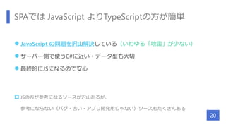 SPAでは JavaScript よりTypeScriptの方が簡単
 JavaScript の問題を沢山解決している（いわゆる「地雷」が少ない）
 サーバー側で使うC#に近い・データ型も大切
 最終的にJSになるので安心
 JSの方が参考になるソースが沢山あるが、
参考にならない（バグ・古い・アプリ開発用じゃない）ソースもたくさんある
20
 