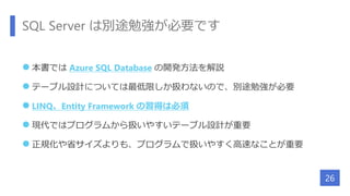 SQL Server は別途勉強が必要です
 本書では Azure SQL Database の開発方法を解説
 テーブル設計については最低限しか扱わないので、別途勉強が必要
 LINQ、Entity Framework の習得は必須
 現代ではプログラムから扱いやすいテーブル設計が重要
 正規化や省サイズよりも、プログラムで扱いやすく高速なことが重要
26
 