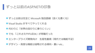 ずっと以前のASP.NETの印象
 ずっと以前は完全に Microsoft 独自路線（良くも悪くも）
 Visual Studio がすべてやってくれる
 代わりに「世界の流行りに乗りにくい」
 でも 「これさえやればOK」が明確だった
 エンタープライズ開発向け 生産性重視（現代では機能不足）
 デザイン・高度な機能は省略される傾向・重い etc...
28
 