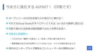 今まさに進化する ASP.NET！（印象です）
 オープンソースの文化を取り入れ流行りに乗れる！
 それでもVisual Studioがすべてやってくれる（or VSから簡単に扱える）
 内部で使われる技術は独自路線ではなく世界の主流へ
 今まさに完成形へ
 これからは「最新への変化」と「安定」が常に繰り返すかも
 最新機能はまだVSが全部やってくれないとか、すぐに仕様が変わるとか
 現代のエンタープライズ開発もコンシューマー向け開発もOK！ 29
 
