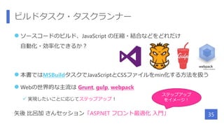 ビルドタスク・タスクランナー
 ソースコードのビルド、JavaScript の圧縮・結合などをどれだけ
自動化・効率化できるか？
 本書ではMSBuildタスクでJavaScriptとCSSファイルをmin化する方法を扱う
 Webの世界的な主流は Grunt, gulp, webpack
 実現したいことに応じてステップアップ！
矢後 比呂加 さんセッション「ASP.NET フロント最適化 入門」 35
ステップアップ
をイメージ！
 