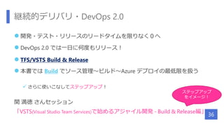 継続的デリバリ・DevOps 2.0
 開発・テスト・リリースのリードタイムを限りなく０へ
 DevOps 2.0 では一日に何度もリリース！
 TFS/VSTS Build & Release
 本書では Build でソース管理～ビルド～Azure デプロイの最低限を扱う
 さらに使いこなしてステップアップ！
関 満徳 さんセッション
「VSTS(Visual Studio Team Services)で始めるアジャイル開発 - Build & Release編」
36
ステップアップ
をイメージ！
 