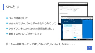 SPAとは
 ページ遷移なしに
 Web API でサーバーとデータをやり取りして
 クライアントのJavaScriptで画面を更新して
 動作するWebアプリケーション
例：Azure管理ポータル, VSTS, Office 365, Facebook, Twitter・・・
6
 