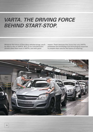 VARTA. The driving Force
behind Start-Stop.


Whatever the future of Start-Stop vehicles brings, you’ll   reason. That’s because they know that only VARTA
be able to rely on VARTA. 80 % of car manufacturers         possesses the knowledge and technological expertise
already place their trust in VARTA, and with good           to prepare their cars for the future of motoring.




 14
 