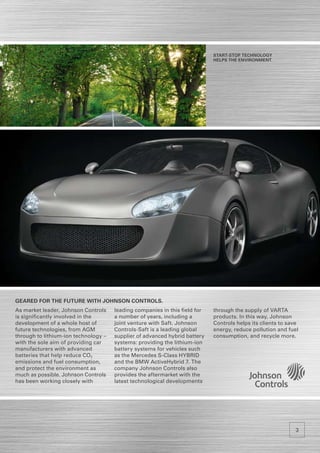 Start-Stop Technology
                                                                            HELPS the environment.




Geared for the future with Johnson Controls.
As market leader, Johnson Controls    leading companies in this field for   through the supply of VARTA
is significantly involved in the      a number of years, including a        products. In this way, Johnson
development of a whole host of        joint venture with Saft. Johnson      Controls helps its clients to save
future technologies, from AGM         Controls-Saft is a leading global     energy, reduce pollution and fuel
through to lithium-ion technology –   supplier of advanced hybrid battery   consumption, and recycle more.
with the sole aim of providing car    systems: providing the lithium-ion
manufacturers with advanced           battery systems for vehicles such
batteries that help reduce CO2        as the Mercedes S-Class HYBRID
emissions and fuel consumption,       and the BMW ActiveHybrid 7. The
and protect the environment as        company Johnson Controls also
much as possible. Johnson Controls    provides the aftermarket with the
has been working closely with         latest technological developments




                                                                                                            3
 