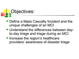 Objectives:
 Define a Mass Casualty Incident and the
unique challenges of an MCI
 Understand the differences between day-
to-day triage and triage during an MCI
 Increase the region’s healthcare
providers’ awareness of disaster triage
 