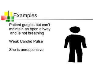 Examples
Patient gurgles but can’t
maintain an open airway
and Is not breathing
Weak Carotid Pulse
She is unresponsive
 