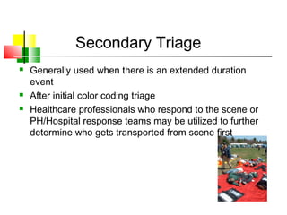 Secondary Triage
 Generally used when there is an extended duration
event
 After initial color coding triage
 Healthcare professionals who respond to the scene or
PH/Hospital response teams may be utilized to further
determine who gets transported from scene first
 