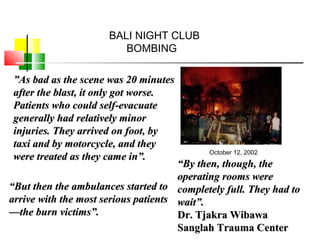 ””As bad as the scene was 20 minutesAs bad as the scene was 20 minutes
after the blast, it only got worse.after the blast, it only got worse.
Patients who could self-evacuatePatients who could self-evacuate
generally had relatively minorgenerally had relatively minor
injuries. They arrived on foot, byinjuries. They arrived on foot, by
taxi and by motorcycle, and theytaxi and by motorcycle, and they
were treated as they came in”.were treated as they came in”.
““But then the ambulances started toBut then the ambulances started to
arrive with the most serious patientsarrive with the most serious patients
—the burn victims”.—the burn victims”.
““By then, though, theBy then, though, the
operating rooms wereoperating rooms were
completely full. They had tocompletely full. They had to
wait”.wait”.
Dr. Tjakra WibawaDr. Tjakra Wibawa
Sanglah Trauma CenterSanglah Trauma Center
BALI NIGHT CLUB
BOMBING
October 12, 2002
 