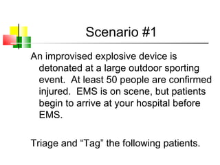 Scenario #1
An improvised explosive device is
detonated at a large outdoor sporting
event. At least 50 people are confirmed
injured. EMS is on scene, but patients
begin to arrive at your hospital before
EMS.
Triage and “Tag” the following patients.
 