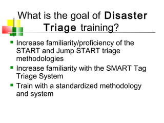  Increase familiarity/proficiency of the
START and Jump START triage
methodologies
 Increase familiarity with the SMART Tag
Triage System
 Train with a standardized methodology
and system
What is the goal of Disaster
Triage training?
 