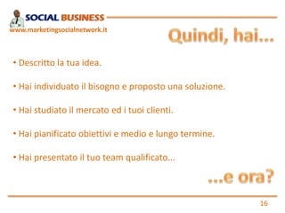 www.marketingsocialnetwork.it



 • Descritto la tua idea.

 • Hai individuato il bisogno e proposto una soluzione.

 • Hai studiato il mercato ed i tuoi clienti.

 • Hai pianificato obiettivi e medio e lungo termine.

 • Hai presentato il tuo team qualificato...



                                                          16
 