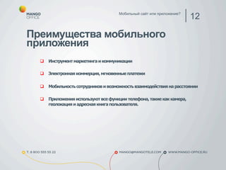 Мобильный сайт или приложение? 12 
Преимущества мобильного 
приложения 
q Инструмент маркетинга и коммуникации 
q Электронная коммерция, мгновенные платежи 
q Мобильность сотрудников и возможность взаимодействия на расстоянии 
q Приложения используют все функции телефона, такие как камера, 
геолокация и адресная книга пользователя. 
 