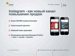 Instagram - как новый канал 
повышения продаж 
q Более 250 000 топовых блогеров 
q Тематический таргетинг 
q Широкий охват аудитории 
q Размещение картинки/баннера 612х612 
+ текст + ссылка + хештеги 
Реклама в Instagram 64 
 