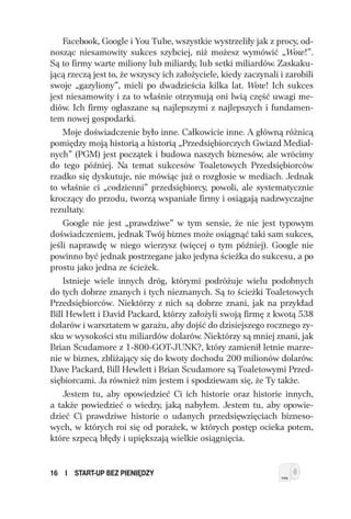 Facebook, Google i You Tube, wszystkie wystrzeliły jak z procy, od-
nosząc niesamowity sukces szybciej, niż możesz wymówić „Wow!”.
Są to firmy warte miliony lub miliardy, lub setki miliardów. Zaskaku-
jącą rzeczą jest to, że wszyscy ich założyciele, kiedy zaczynali i zarobili
swoje „gazyliony”, mieli po dwadzieścia kilka lat. Wow! Ich sukces
jest niesamowity i za to właśnie otrzymują oni lwią część uwagi me-
diów. Ich firmy ogłaszane są najlepszymi z najlepszych i fundamen-
tem nowej gospodarki.
    Moje doświadczenie było inne. Całkowicie inne. A główną różnicą
pomiędzy moją historią a historią „Przedsiębiorczych Gwiazd Medial-
nych” (PGM) jest początek i budowa naszych biznesów, ale wrócimy
do tego później. Na temat sukcesów Toaletowych Przedsiębiorców
rzadko się dyskutuje, nie mówiąc już o rozgłosie w mediach. Jednak
to właśnie ci „codzienni” przedsiębiorcy, powoli, ale systematycznie
kroczący do przodu, tworzą wspaniałe firmy i osiągają nadzwyczajne
rezultaty.
    Google nie jest „prawdziwe” w tym sensie, że nie jest typowym
doświadczeniem, jednak Twój biznes może osiągnąć taki sam sukces,
jeśli naprawdę w niego wierzysz (więcej o tym później). Google nie
powinno być jednak postrzegane jako jedyna ścieżka do sukcesu, a po
prostu jako jedna ze ścieżek.
    Istnieje wiele innych dróg, którymi podróżuje wielu podobnych
do tych dobrze znanych i tych nieznanych. Są to ścieżki Toaletowych
Przedsiębiorców. Niektórzy z nich są dobrze znani, jak na przykład
Bill Hewlett i David Packard, którzy założyli swoją firmę z kwotą 538
dolarów i warsztatem w garażu, aby dojść do dzisiejszego rocznego zy-
sku w wysokości stu miliardów dolarów. Niektórzy są mniej znani, jak
Brian Scudamore z 1-800-GOT-JUNK?, który zamienił letnie marze-
nie w biznes, zbliżający się do kwoty dochodu 200 milionów dolarów.
Dave Packard, Bill Hewlett i Brian Scudamore są Toaletowymi Przed-
siębiorcami. Ja również nim jestem i spodziewam się, że Ty także.
    Jestem tu, aby opowiedzieć Ci ich historie oraz historie innych,
a także powiedzieć o wiedzy, jaką nabyłem. Jestem tu, aby opowie-
dzieć Ci prawdziwe historie o udanych przedsięwzięciach bizneso-
wych, w których roi się od porażek, w których postęp ocieka potem,
które szpecą błędy i upiększają wielkie osiągnięcia.


16   I   START-UP BEZ PIENIĘDZY
 