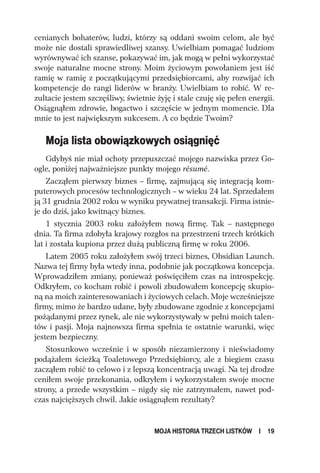 cenianych bohaterów, ludzi, którzy są oddani swoim celom, ale być
może nie dostali sprawiedliwej szansy. Uwielbiam pomagać ludziom
wyrównywać ich szanse, pokazywać im, jak mogą w pełni wykorzystać
swoje naturalne mocne strony. Moim życiowym powołaniem jest iść
ramię w ramię z początkującymi przedsiębiorcami, aby rozwijać ich
kompetencje do rangi liderów w branży. Uwielbiam to robić. W re-
zultacie jestem szczęśliwy, świetnie żyję i stale czuję się pełen energii.
Osiągnąłem zdrowie, bogactwo i szczęście w jednym momencie. Dla
mnie to jest największym sukcesem. A co będzie Twoim?

   Moja lista obowiązkowych osiągnięć
    Gdybyś nie miał ochoty przepuszczać mojego nazwiska przez Go-
ogle, poniżej najważniejsze punkty mojego résumé.
    Zacząłem pierwszy biznes – firmę, zajmującą się integracją kom-
puterowych procesów technologicznych – w wieku 24 lat. Sprzedałem
ją 31 grudnia 2002 roku w wyniku prywatnej transakcji. Firma istnie-
je do dziś, jako kwitnący biznes.
    1 stycznia 2003 roku założyłem nową firmę. Tak – następnego
dnia. Ta firma zdobyła krajowy rozgłos na przestrzeni trzech krótkich
lat i została kupiona przez dużą publiczną firmę w roku 2006.
    Latem 2005 roku założyłem swój trzeci biznes, Obsidian Launch.
Nazwa tej firmy była wtedy inna, podobnie jak początkowa koncepcja.
Wprowadziłem zmiany, ponieważ poświęciłem czas na introspekcję.
Odkryłem, co kocham robić i powoli zbudowałem koncepcję skupio-
ną na moich zainteresowaniach i życiowych celach. Moje wcześniejsze
firmy, mimo że bardzo udane, były zbudowane zgodnie z koncepcjami
pożądanymi przez rynek, ale nie wykorzystywały w pełni moich talen-
tów i pasji. Moja najnowsza firma spełnia te ostatnie warunki, więc
jestem bezpieczny.
    Stosunkowo wcześnie i w sposób niezamierzony i nieświadomy
podążałem ścieżką Toaletowego Przedsiębiorcy, ale z biegiem czasu
zacząłem robić to celowo i z lepszą koncentracją uwagi. Na tej drodze
ceniłem swoje przekonania, odkryłem i wykorzystałem swoje mocne
strony, a przede wszystkim – nigdy się nie zatrzymałem, nawet pod-
czas najcięższych chwil. Jakie osiągnąłem rezultaty?


                                     MOJA HISTORIA TRZECH LISTKÓW    I   19
 