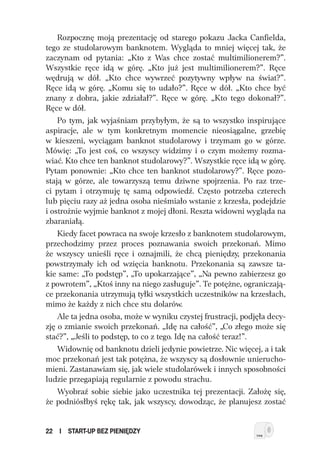Rozpocznę moją prezentację od starego pokazu Jacka Canfielda,
tego ze studolarowym banknotem. Wygląda to mniej więcej tak, że
zaczynam od pytania: „Kto z Was chce zostać multimilionerem?”.
Wszystkie ręce idą w górę. „Kto już jest multimilionerem?”. Ręce
wędrują w dół. „Kto chce wywrzeć pozytywny wpływ na świat?”.
Ręce idą w górę. „Komu się to udało?”. Ręce w dół. „Kto chce być
znany z dobra, jakie zdziałał?”. Ręce w górę. „Kto tego dokonał?”.
Ręce w dół.
    Po tym, jak wyjaśniam przybyłym, że są to wszystko inspirujące
aspiracje, ale w tym konkretnym momencie nieosiągalne, grzebię
w kieszeni, wyciągam banknot studolarowy i trzymam go w górze.
Mówię: „To jest coś, co wszyscy widzimy i o czym możemy rozma-
wiać. Kto chce ten banknot studolarowy?”. Wszystkie ręce idą w górę.
Pytam ponownie: „Kto chce ten banknot studolarowy?”. Ręce pozo-
stają w górze, ale towarzyszą temu dziwne spojrzenia. Po raz trze-
ci pytam i otrzymuję tę samą odpowiedź. Często potrzeba czterech
lub pięciu razy aż jedna osoba nieśmiało wstanie z krzesła, podejdzie
i ostrożnie wyjmie banknot z mojej dłoni. Reszta widowni wygląda na
zbaraniałą.
    Kiedy facet powraca na swoje krzesło z banknotem studolarowym,
przechodzimy przez proces poznawania swoich przekonań. Mimo
że wszyscy unieśli ręce i oznajmili, że chcą pieniędzy, przekonania
powstrzymały ich od wzięcia banknotu. Przekonania są zawsze ta-
kie same: „To podstęp”, „To upokarzające”, „Na pewno zabierzesz go
z powrotem”, „Ktoś inny na niego zasługuje”. Te potężne, ograniczają-
ce przekonania utrzymują tyłki wszystkich uczestników na krzesłach,
mimo że każdy z nich chce stu dolarów.
    Ale ta jedna osoba, może w wyniku czystej frustracji, podjęła decy-
zję o zmianie swoich przekonań. „Idę na całość”, „Co złego może się
stać?”, „Jeśli to podstęp, to co z tego. Idę na całość teraz!”.
    Widownię od banknotu dzieli jedynie powietrze. Nic więcej, a i tak
moc przekonań jest tak potężna, że wszyscy są dosłownie unierucho-
mieni. Zastanawiam się, jak wiele studolarówek i innych sposobności
ludzie przegapiają regularnie z powodu strachu.
    Wyobraź sobie siebie jako uczestnika tej prezentacji. Założę się,
że podniósłbyś rękę tak, jak wszyscy, dowodząc, że planujesz zostać


22   I   START-UP BEZ PIENIĘDZY
 