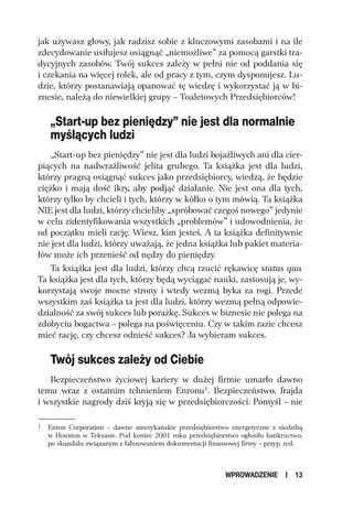jak używasz głowy, jak radzisz sobie z kluczowymi zasobami i na ile
zdecydowanie usiłujesz osiągnąć „niemożliwe” za pomocą garstki tra-
dycyjnych zasobów. Twój sukces zależy w pełni nie od poddania się
i czekania na więcej rolek, ale od pracy z tym, czym dysponujesz. Lu-
dzie, którzy postanawiają opanować tę wiedzę i wykorzystać ją w bi-
znesie, należą do niewielkiej grupy – Toaletowych Przedsiębiorców!

    „Start-up bez pieniędzy” nie jest dla normalnie
    myślących ludzi
   „Start-up bez pieniędzy” nie jest dla ludzi bojaźliwych ani dla cier-
piących na nadwrażliwość jelita grubego. Ta książka jest dla ludzi,
którzy pragną osiągnąć sukces jako przedsiębiorcy, wiedzą, że będzie
ciężko i mają dość ikry, aby podjąć działanie. Nie jest ona dla tych,
którzy tylko by chcieli i tych, którzy w kółko o tym mówią. Ta książka
NIE jest dla ludzi, którzy chcieliby „spróbować czegoś nowego” jedynie
w celu zidentyfikowania wszystkich „problemów” i udowodnienia, że
od początku mieli rację. Wiesz, kim jesteś. A ta książka definitywnie
nie jest dla ludzi, którzy uważają, że jedna książka lub pakiet materia-
łów może ich przenieść od nędzy do pieniędzy.
   Ta książka jest dla ludzi, którzy chcą rzucić rękawicę status quo.
Ta książka jest dla tych, którzy będą wyciągać nauki, zastosują je, wy-
korzystają swoje mocne strony i wtedy wezmą byka za rogi. Przede
wszystkim zaś książka ta jest dla ludzi, którzy wezmą pełną odpowie-
dzialność za swój sukces lub porażkę. Sukces w biznesie nie polega na
zdobyciu bogactwa – polega na poświęceniu. Czy w takim razie chcesz
mieć rację, czy chcesz odnieść sukces? Ja wybieram sukces.

    Twój sukces zależy od Ciebie
   Bezpieczeństwo życiowej kariery w dużej firmie umarło dawno
temu wraz z ostatnim tchnieniem Enronu1. Bezpieczeństwo, frajda
i wszystkie nagrody dziś kryją się w przedsiębiorczości. Pomyśl – nie

1   Enron Corporation – dawne amerykańskie przedsiębiorstwo energetyczne z siedzibą
    w Houston w Teksasie. Pod koniec 2001 roku przedsiębiorstwo ogłosiło bankructwo,
    po skandalu związanym z fałszowaniem dokumentacji finansowej firmy – przyp. red.



                                                           WPROWADZENIE       I   13
 