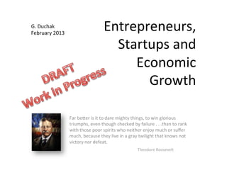 Entrepreneurs,	
  
Startups	
  and	
  
Economic	
  
Growth	
  
Far	
  be7er	
  is	
  it	
  to	
  dare	
  mighty	
  things,	
  to	
  win	
  glorious	
  
triumphs,	
  even	
  though	
  checked	
  by	
  failure	
  .	
  .	
  .than	
  to	
  rank	
  
with	
  those	
  poor	
  spirits	
  who	
  neither	
  enjoy	
  much	
  or	
  suﬀer	
  
much,	
  because	
  they	
  live	
  in	
  a	
  gray	
  twilight	
  that	
  knows	
  not	
  
victory	
  nor	
  defeat.	
  
	
   	
   	
   	
   	
   	
  Theodore	
  Roosevelt	
  
G.	
  Duchak	
  
February	
  2013	
  
 