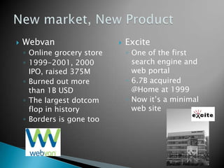  Webvan
◦ Online grocery store
◦ 1999-2001, 2000
IPO, raised 375M
◦ Burned out more
than 1B USD
◦ The largest dotcom
flop in history
◦ Borders is gone too
 Excite
◦ One of the first
search engine and
web portal
◦ 6.7B acquired
@Home at 1999
◦ Now it’s a minimal
web site
 