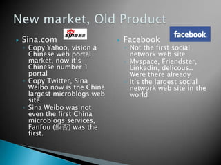  Sina.com
◦ Copy Yahoo, vision a
Chinese web portal
market, now it’s
Chinese number 1
portal
◦ Copy Twitter, Sina
Weibo now is the China
largest microblogs web
site.
◦ Sina Weibo was not
even the first China
microblogs services,
Fanfou (飯否) was the
first.
 Facebook
◦ Not the first social
network web site
◦ Myspace, Friendster,
Linkedin, delicous..
Were there already
◦ It’s the largest social
network web site in the
world
 