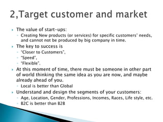  The value of start-ups:
◦ Creating New products (or services) for specific customers’ needs,
and cannot not be produced by big company in time.
 The key to success is
◦ “Closer to Customers”,
◦ “Speed”,
◦ “Flexible”.
 At this moment of time, there must be someone in other part
of world thinking the same idea as you are now, and maybe
already ahead of you.
◦ Local is better than Global
 Understand and design the segments of your customers:
◦ Age, Location, Gender, Professions, Incomes, Races, Life style, etc.
◦ B2C is better than B2B
 