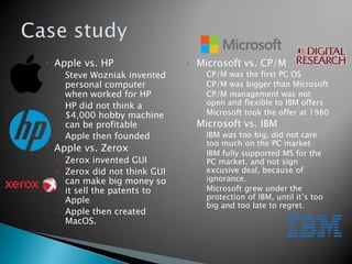  Apple vs. HP
 Steve Wozniak invented
personal computer
when worked for HP
 HP did not think a
$4,000 hobby machine
can be profitable
 Apple then founded
 Apple vs. Zerox
 Zerox invented GUI
 Zerox did not think GUI
can make big money so
it sell the patents to
Apple
 Apple then created
MacOS.
 Microsoft vs. CP/M
◦ CP/M was the first PC OS
◦ CP/M was bigger than Microsoft
◦ CP/M management was not
open and flexible to IBM offers
◦ Microsoft took the offer at 1980
 Microsoft vs. IBM
◦ IBM was too big, did not care
too much on the PC market
◦ IBM fully supported MS for the
PC market, and not sign
excusive deal, because of
ignorance.
◦ Microsoft grew under the
protection of IBM, until it’s too
big and too late to regret.
 