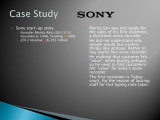  Sony start-up story
◦ Founder Morita Akio (盛田 昭夫)
◦ Founded at 1946, funding ¥ 190K
◦ 2012 revenue ¥6.395 trillion
 Morita San was not happy for
the sales of his first invention,
a electronic voice recorder
 He did not understand why
people would buy useless
things like antique. Rather to
buy useful like voice recorder.
 He realized that customer felt
“value”, when buying antique,
so he need to find customers
felt “value” for Sony’s voice
recorder.
 The first customer is Tokyo
court, for the reason of lacking
staff for fast typing note taker.
 