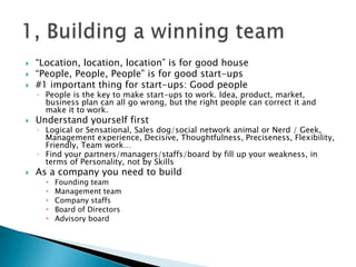  “Location, location, location” is for good house
 “People, People, People” is for good start-ups
 #1 important thing for start-ups: Good people
◦ People is the key to make start-ups to work. Idea, product, market,
business plan can all go wrong, but the right people can correct it and
make it to work.
 Understand yourself first
◦ Logical or Sensational, Sales dog/social network animal or Nerd / Geek,
Management experience, Decisive, Thoughtfulness, Preciseness, Flexibility,
Friendly, Team work…
◦ Find your partners/managers/staffs/board by fill up your weakness, in
terms of Personality, not by Skills
 As a company you need to build
 Founding team
 Management team
 Company staffs
 Board of Directors
 Advisory board
 