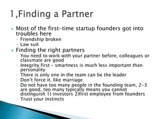  Most of the first-time startup founders got into
troubles here
◦ Friendship broken
◦ Law suit
 Finding the right partners
◦ You need to work with your partner before, colleagues or
classmate are good
◦ Integrity first – smartness is much less important than
personality
◦ There is only one in the team can be the leader
◦ Don’t force it, like marriage
◦ Do not have too many people in the founding team, 2-3
are good, too many typically means you cannot
distinguish 1) investors 2)first employee from founders
◦ Trust your instincts
 