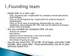  Initial roles in a start-ups
◦ CEO: assuming you: responsible for company overall operations,
and fundings
◦ CTO, or VP of Engineering: responsible for product design &
development
◦ COO, or VP of sales & marketing: Responsible for sales &
marketing, also company PR. This role can be deferred if product
needs time to develop.
 Are you suitable for company CEO, are you
◦ Fluency on speech
◦ Persistence
◦ Optimist (even tomorrow is the end of world)
◦ People connections for funding
◦ Not afraid of going to court
 You do not need CFO, VP of HR, VP of legal, and other G&A
initially, they came later. Those professions can be in your
advisory board first
 
