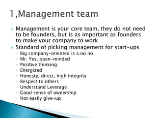  Management is your core team, they do not need
to be founders, but is as important as founders
to make your company to work
 Standard of picking management for start-ups
◦ Big company-oriented is a no no
◦ Mr. Yes, open-minded
◦ Positive thinking
◦ Energized
◦ Honesty, direct, high integrity
◦ Respect to others
◦ Understand Leverage
◦ Good sense of ownership
◦ Not easily give-up
 