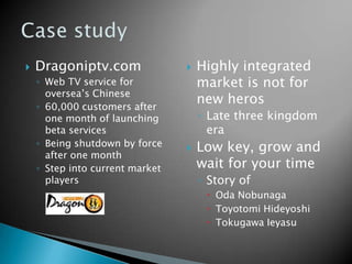  Dragoniptv.com
◦ Web TV service for
oversea’s Chinese
◦ 60,000 customers after
one month of launching
beta services
◦ Being shutdown by force
after one month
◦ Step into current market
players
 Highly integrated
market is not for
new heros
◦ Late three kingdom
era
 Low key, grow and
wait for your time
◦ Story of
 Oda Nobunaga
 Toyotomi Hideyoshi
 Tokugawa Ieyasu
 